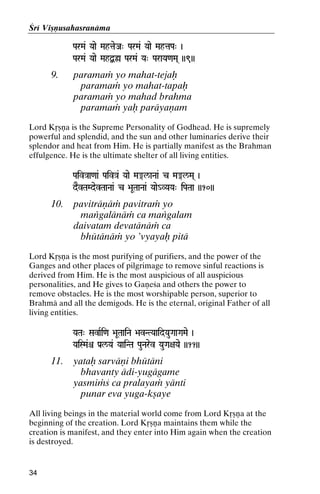 Çré Viñëusahasranäma
ParMa& Yaae MahtaeJa" ParMa& Yaae MahtaPa" )

ParMa& Yaae MahØ]ø ParMa& Ya" ParaYa<aMa( ))9))

9.

paramaà yo mahat-tejaù
paramaà yo mahat-tapaù
paramaà yo mahad brahma
paramaà yaù paräyaëam

Lord Kåñëa is the Supreme Personality of Godhead. He is supremely
powerful and splendid, and the sun and other luminaries derive their
splendor and heat from Him. He is partially manifest as the Brahman
effulgence. He is the ultimate shelter of all living entities.
Paiv}aa<aa& Paiv}a& Yaae Ma®l/aNaa& c Ma®l/Ma( )
dEvTaMdevTaaNaa& c >aUTaaNaa& Yaae_VYaYa" iPaTaa ))10))

10.

paviträëäà pavitraà yo
maìgalänäà ca maìgalam
daivatam devatänäà ca
bhütänäà yo ’vyayaù pitä

Lord Kåñëa is the most purifying of purifiers, and the power of the
Ganges and other places of pilgrimage to remove sinful reactions is
derived from Him. He is the most auspicious of all auspicious
personalities, and He gives to Gaëeça and others the power to
remove obstacles. He is the most worshipable person, superior to
Brahmä and all the demigods. He is the eternal, original Father of all
living entities.
YaTa" SavaRi<a >aUTaaiNa >avNTYaaidYauGaaGaMae )

YaiSMa&ê Pa[l/Ya& YaaiNTa PauNarev YauGa+aYae ))11))

11.

yataù sarväëi bhütäni
bhavanty ädi-yugägame
yasmiàç ca pralayaà yänti
punar eva yuga-kñaye

All living beings in the material world come from Lord Kåñëa at the
beginning of the creation. Lord Kåñëa maintains them while the
creation is manifest, and they enter into Him again when the creation
is destroyed.

34

 
