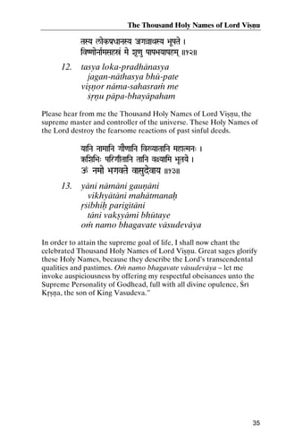 The Thousand Holy Names of Lord Viñëu
TaSYa l/aek-Pa[DaaNaSYa JaGaàaQaSYa >aUPaTae )

ivZ<aaeNaaRMaSahó& Mae Xa*<au PaaPa>aYaaPahMa( ))12))

12.

tasya loka-pradhänasya
jagan-näthasya bhü-pate
viñëor näma-sahasraà me
çåëu päpa-bhayäpaham

Please hear from me the Thousand Holy Names of Lord Viñëu, the
supreme master and controller of the universe. These Holy Names of
the Lord destroy the fearsome reactions of past sinful deeds.
YaaiNa NaaMaaiNa GaaE<aaiNa iv:YaaTaaiNa MahaTMaNa" )
NaaMaaiNa

‰iXai>a" PairGaqTaaiNa TaaiNa v+YaaiMa >aUTaYae )

p NaMaae >aGavTae vaSaudevaYa ))13))

13.

yäni nämäni gauëäni
vikhyätäni mahätmanaù
åçibhiù parigétäni
täni vakñyämi bhütaye
oà namo bhagavate väsudeväya

In order to attain the supreme goal of life, I shall now chant the
celebrated Thousand Holy Names of Lord Viñëu. Great sages glorify
these Holy Names, because they describe the Lord’s transcendental
qualities and pastimes. Oà namo bhagavate väsudeväya – let me
invoke auspiciousness by offering my respectful obeisances unto the
Supreme Personality of Godhead, full with all divine opulence, Çré
Kåñëa, the son of King Vasudeva.”

35

 