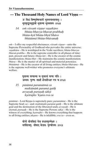 Çré Viñëusahasranäma

— The Thousand Holy Names of Lord Viñëu —
p ivì& ivZ<auvRzTk-arae >aUTa>aVYa>avTPa[>au" )
Tk-

>aUTak*-ÙUTa>a*Ùavae >aUTaaTMaa >aUTa>aavNa" ))14))

14.

oà viçvaà viñëur vañatkäro
bhüta-bhavya-bhavat-prabhuù
bhüta-kåd bhüta-bhåd bhävo
bhütätmä bhüta-bhävanaù

oà – I offer my respectful obeisances; viçvaà viñëur – unto the
Supreme Personality of Godhead who pervades the entire universe;
vañatkära – He is worshiped in the Vedic sacrifices; bhüta-bhavyabhavat-prabhu – He is the supreme controller in all phases of time:
past, present and future; bhüta-kåt – He is the creator of the cosmic
manifestation; bhüta-bhåt – He maintains the cosmic manifestation;
bhäva – He is the master of all spiritual and material potencies;
bhütätmä – He is the creator of all living entities; bhüta-bhävana – He
is the supreme well-wisher who promotes everyone’s ultimate
welfare.
PaUTaaTMaa ParMaaTMaa c Mau¢-aNaa& ParMaa GaiTa" )

AVYaYa" Pauåz" Saa+aq +ae}ajae_+ar Wv c ))15))

15.

pütätmä paramätmä ca
muktänäà paramä gatiù
avyayaù puruñaù säkñé
kñetrajïo ’kñara eva ca

pütätmä – Lord Kåñëa is supremely pure; paramätmä – He is the
Supreme Soul; ca – and; muktänäà paramä gatiù – He is the ultimate
goal and the destination of the liberated souls; avyayaù – He is
eternal; puruñaù – He is the Supreme Person; säkñé – He is the
witness of everything; kñetrajïo – He knows everything that happens
to all living entities; akñara – He is infallible; eva ca – even so.
YaaeGaae YaaeGaivda& NaeTaa Pa[DaaNaPauåzeìr" )

NariSa&hvPau" é[qMaaNa( ke-Xav" PauåzaetaMa" ))16))

36

 