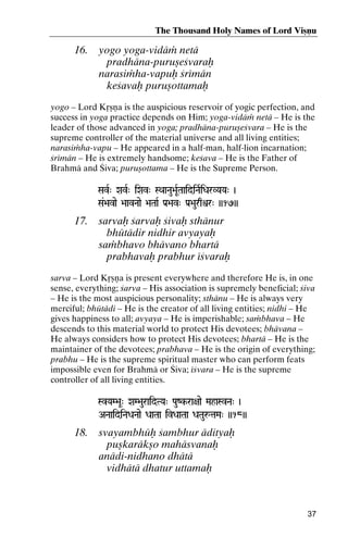 The Thousand Holy Names of Lord Viñëu

16.

yogo yoga-vidäà netä
pradhäna-puruñeçvaraù
narasiàha-vapuù çrémän
keçavaù puruñottamaù

yogo – Lord Kåñëa is the auspicious reservoir of yogic perfection, and
success in yoga practice depends on Him; yoga-vidäà netä – He is the
leader of those advanced in yoga; pradhäna-puruñeçvara – He is the
supreme controller of the material universe and all living entities;
narasiàha-vapu – He appeared in a half-man, half-lion incarnation;
çrémän – He is extremely handsome; keçava – He is the Father of
Brahmä and Çiva; puruñottama – He is the Supreme Person.
SavR" XavR" iXav" SQaaNau>aURTaaidiNaRiDarVYaYa" )
aaidiNaR

Sa&>avae >aavNaae >aTaaR Pa[>av" Pa[>aurqìr" ))17))

17.

sarvaù çarvaù çivaù sthänur
bhütädir nidhir avyayaù
saàbhavo bhävano bhartä
prabhavaù prabhur éçvaraù

sarva – Lord Kåñëa is present everywhere and therefore He is, in one
sense, everything; çarva – His association is supremely beneficial; çiva
– He is the most auspicious personality; sthänu – He is always very
merciful; bhütädi – He is the creator of all living entities; nidhi – He
gives happiness to all; avyaya – He is imperishable; saàbhava – He
descends to this material world to protect His devotees; bhävana –
He always considers how to protect His devotees; bhartä – He is the
maintainer of the devotees; prabhava – He is the origin of everything;
prabhu – He is the supreme spiritual master who can perform feats
impossible even for Brahmä or Çiva; éçvara – He is the supreme
controller of all living entities.
SvYaM>aU" XaM>auraidTYa" PauZk-ra+aae MahaSvNa" )
kANaaidiNaDaNaae DaaTaa ivDaaTaa DaTauåtaMa" ))18))

18.

svayambhüù çambhur ädityaù
puñkaräkño mahäsvanaù
anädi-nidhano dhätä
vidhätä dhatur uttamaù

37

 