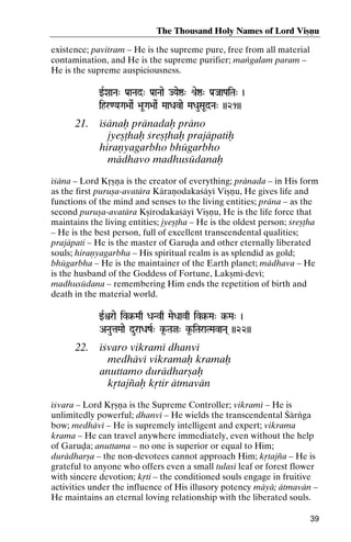 The Thousand Holy Names of Lord Viñëu
existence; pavitram – He is the supreme pure, free from all material
contamination, and He is the supreme purifier; maìgalam param –
He is the supreme auspiciousness.
wRXaaNa" Pa[aNad" Pa[aNaae JYaeï" é[eï" Pa[JaaPaiTa" )
Pa[

ihr<YaGa>aaeR >aUGa>aaeR MaaDavae MaDauSaUdNa" ))21))

21.

éçänaù pränadaù präno
jyeñöhaù çreñöhaù prajäpatiù
hiraëyagarbho bhügarbho
mädhavo madhusüdanaù

éçäna – Lord Kåñëa is the creator of everything; pränada – in His form
as the first puruña-avatära Käraëodakaçäyé Viñëu, He gives life and
functions of the mind and senses to the living entities; präna – as the
second puruña-avatära Kñérodakaçäyé Viñëu, He is the life force that
maintains the living entities; jyeñöha – He is the oldest person; çreñöha
– He is the best person, full of excellent transcendental qualities;
prajäpati – He is the master of Garuòa and other eternally liberated
souls; hiraëyagarbha – His spiritual realm is as splendid as gold;
bhügarbha – He is the maintainer of the Earth planet; mädhava – He
is the husband of the Goddess of Fortune, Lakñmé-devé;
madhusüdana – remembering Him ends the repetition of birth and
death in the material world.
wRìrae iv§-Maq DaNvq MaeDaavq iv§-Ma" §-Ma" )
iv§iv§§-

ANautaMaae duraDazR" k*-Taj" k*-iTaraTMavaNa( ))22))

22.

éçvaro vikramé dhanvé
medhävé vikramaù kramaù
anuttamo durädharñaù
kåtajïaù kåtir ätmavän

éçvara – Lord Kåñëa is the Supreme Controller; vikramé – He is
unlimitedly powerful; dhanvé – He wields the transcendental Çärìga
bow; medhävé – He is supremely intelligent and expert; vikrama
krama – He can travel anywhere immediately, even without the help
of Garuòa; anuttama – no one is superior or equal to Him;
durädharña – the non-devotees cannot approach Him; kåtajïa – He is
grateful to anyone who offers even a small tulasé leaf or forest flower
with sincere devotion; kåti – the conditioned souls engage in fruitive
activities under the influence of His illusory potency mäyä; ätmavän –
He maintains an eternal loving relationship with the liberated souls.
39

 