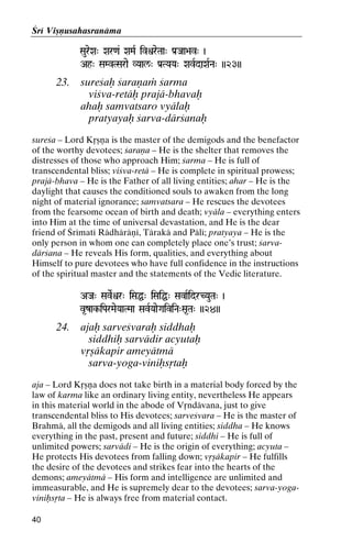 Çré Viñëusahasranäma
SaureXa" Xar<a& XaMaR ivìreTaa" Pa[Jaa>av" )

Ah" SaMvTSarae VYaal/" Pa[TYaYa" XavRdaXaRNa" ))23))

23.

sureçaù çaraëaà çarma
viçva-retäù prajä-bhavaù
ahaù samvatsaro vyälaù
pratyayaù çarva-därçanaù

sureça – Lord Kåñëa is the master of the demigods and the benefactor
of the worthy devotees; çaraëa – He is the shelter that removes the
distresses of those who approach Him; çarma – He is full of
transcendental bliss; viçva-retä – He is complete in spiritual prowess;
prajä-bhava – He is the Father of all living entities; ahar – He is the
daylight that causes the conditioned souls to awaken from the long
night of material ignorance; samvatsara – He rescues the devotees
from the fearsome ocean of birth and death; vyäla – everything enters
into Him at the time of universal devastation, and He is the dear
friend of Çrématé Rädhäräëé, Tärakä and Pälé; pratyaya – He is the
only person in whom one can completely place one’s trust; çarvadärçana – He reveals His form, qualities, and everything about
Himself to pure devotees who have full confidence in the instructions
of the spiritual master and the statements of the Vedic literature.
AJa" SaveRìr" iSaÖ" iSaiÖ" SavaRidrCYauTa" )
v*zak-iParMaeYaaTMaa SavRYaaeGaiviNa"Sa*Ta" ))24))
ak-

24.

ajaù sarveçvaraù siddhaù
siddhiù sarvädir acyutaù
våñäkapir ameyätmä
sarva-yoga-viniùsåtaù

aja – Lord Kåñëa does not take birth in a material body forced by the
law of karma like an ordinary living entity, nevertheless He appears
in this material world in the abode of Våndävana, just to give
transcendental bliss to His devotees; sarveçvara – He is the master of
Brahmä, all the demigods and all living entities; siddha – He knows
everything in the past, present and future; siddhi – He is full of
unlimited powers; sarvädi – He is the origin of everything; acyuta –
He protects His devotees from falling down; våñäkapir – He fulfills
the desire of the devotees and strikes fear into the hearts of the
demons; ameyätmä – His form and intelligence are unlimited and
immeasurable, and He is supremely dear to the devotees; sarva-yogaviniùsåta – He is always free from material contact.
40

 