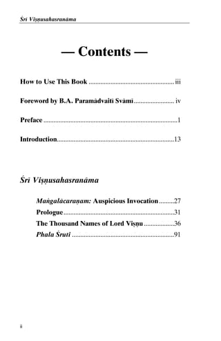 Çré Viñëusahasranäma

— Contents —
How to Use This Book ................................................... iii
Foreword by B.A. Paramädvaité Svämé ........................ iv
Preface ................................................................................1
Introduction......................................................................13

Çré Viñëusahasranäma
Maìgaläcaraëam: Auspicious Invocation .........27
Prologue..................................................................31
The Thousand Names of Lord Viñëu ..................36
Phala Çruti .............................................................91

ii

 