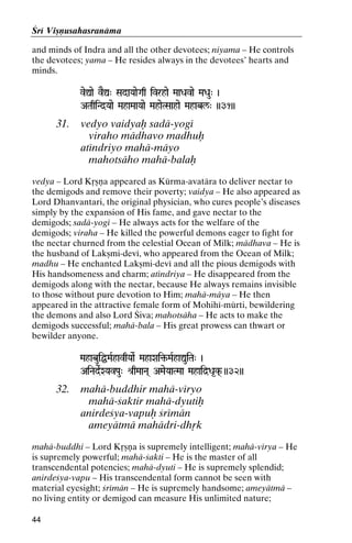 Çré Viñëusahasranäma
and minds of Indra and all the other devotees; niyama – He controls
the devotees; yama – He resides always in the devotees’ hearts and
minds.
veÛae vEÛ" SadaYaaeGaq ivrhae MaaDavae MaDau" )

ATaqiNd]Yaae MahaMaaYaae MahaeTSaahae Mahabl/" ))31))
Mahae

31.

vedyo vaidyaù sadä-yogé
viraho mädhavo madhuù
aténdriyo mahä-mäyo
mahotsäho mahä-balaù

vedya – Lord Kåñëa appeared as Kürma-avatära to deliver nectar to
the demigods and remove their poverty; vaidya – He also appeared as
Lord Dhanvantari, the original physician, who cures people’s diseases
simply by the expansion of His fame, and gave nectar to the
demigods; sadä-yogé – He always acts for the welfare of the
demigods; viraha – He killed the powerful demons eager to fight for
the nectar churned from the celestial Ocean of Milk; mädhava – He is
the husband of Lakñmi-devé, who appeared from the Ocean of Milk;
madhu – He enchanted Lakñmi-devé and all the pious demigods with
His handsomeness and charm; aténdriya – He disappeared from the
demigods along with the nectar, because He always remains invisible
to those without pure devotion to Him; mahä-mäya – He then
appeared in the attractive female form of Mohihé-mürti, bewildering
the demons and also Lord Çiva; mahotsäha – He acts to make the
demigods successful; mahä-bala – His great prowess can thwart or
bewilder anyone.
MahabuiÖMaRhavqYaaeR MahaXai¢-MaRhaÛuiTa" )
MahaXai¢-

AiNadeRXYavPau" é[qMaaNa( AMaeYaaTMaa Mahaid]Da*k( ))32))

32.

mahä-buddhir mahä-véryo
mahä-çaktir mahä-dyutiù
anirdeçya-vapuù çrémän
ameyätmä mahädri-dhåk

mahä-buddhi – Lord Kåñëa is supremely intelligent; mahä-vérya – He
is supremely powerful; mahä-çakti – He is the master of all
transcendental potencies; mahä-dyuti – He is supremely splendid;
anirdeçya-vapu – His transcendental form cannot be seen with
material eyesight; çrémän – He is supremely handsome; ameyätmä –
no living entity or demigod can measure His unlimited nature;
44

 