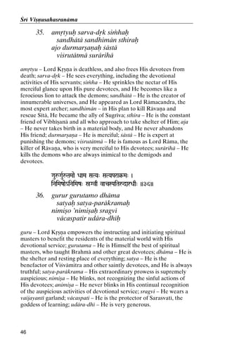 Çré Viñëusahasranäma

35.

amåtyuù sarva-dåk siàhaù
sandhätä sandhimän sthiraù
ajo durmarñaëaù çästä
viçrutätmä surärihä

amåtyu – Lord Kåñëa is deathless, and also frees His devotees from
death; sarva-dåk – He sees everything, including the devotional
activities of His servants; siàha – He sprinkles the nectar of His
merciful glance upon His pure devotees, and He becomes like a
ferocious lion to attack the demons; sandhätä – He is the creator of
innumerable universes, and He appeared as Lord Rämacandra, the
most expert archer; sandhimän – in His plan to kill Rävaëa and
rescue Sétä, He became the ally of Sugréva; sthira – He is the constant
friend of Vibhéñanä and all who approach to take shelter of Him; aja
– He never takes birth in a material body, and He never abandons
His friend; durmarñaëa – He is merciful; çästä – He is expert at
punishing the demons; viçrutätmä – He is famous as Lord Räma, the
killer of Rävaëa, who is very merciful to His devotees; surärihä – He
kills the demons who are always inimical to the demigods and
devotees.
GauåGauRåTaMaae DaaMa SaTYa" SaTYaPara§-Ma" )
SaTYaPara§-

iNaiMazae_iNaiMaz" óGvq vacSPaiTaådarDaq" ))36))
iNaiMaz"

36.

gurur gurutamo dhäma
satyaù satya-paräkramaù
nimiño ’nimiñaù sragvé
väcaspatir udära-dhéù

guru – Lord Kåñëa empowers the instructing and initiating spiritual
masters to benefit the residents of the material world with His
devotional service; gurutama – He is Himself the best of spiritual
masters, who taught Brahmä and other great devotees; dhäma – He is
the shelter and resting place of everything; satya – He is the
benefactor of Viçvämitra and other saintly devotees, and He is always
truthful; satya-paräkrama – His extraordinary prowess is supremely
auspicious; nimiña – He blinks, not recognizing the sinful actions of
His devotees; animiña – He never blinks in His continual recognition
of the auspicious activities of devotional service; sragvé – He wears a
vaijayanté garland; väcaspati – He is the protector of Sarasvaté, the
goddess of learning; udära-dhé – He is very generous.

46

 