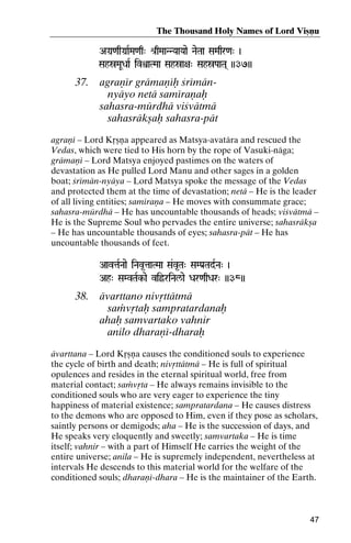 The Thousand Holy Names of Lord Viñëu
AGa]<aqGa]aRMa<aq" é[qMaaNNYaaYaae NaeTaa SaMaqr<a" )

SahóMaUDaaR ivìaTMaa Sahóa+a" SahóPaaTa( ))37))

37.

agraëér grämaëéù çrémännyäyo netä saméraëaù
sahasra-mürdhä viçvätmä
sahasräkñaù sahasra-pät

agraëé – Lord Kåñëa appeared as Matsya-avatära and rescued the
Vedas, which were tied to His horn by the rope of Vasuki-näga;
grämaëé – Lord Matsya enjoyed pastimes on the waters of
devastation as He pulled Lord Manu and other sages in a golden
boat; çrémän-nyäya – Lord Matsya spoke the message of the Vedas
and protected them at the time of devastation; netä – He is the leader
of all living entities; saméraëa – He moves with consummate grace;
sahasra-mürdhä – He has uncountable thousands of heads; viçvätmä –
He is the Supreme Soul who pervades the entire universe; sahasräkña
– He has uncountable thousands of eyes; sahasra-pät – He has
uncountable thousands of feet.
AavtaRNaae iNav*taaTMaa Sa&v*Ta" SaMPa[TadRNa" )
Ah" SaMvTaRk-ae viöriNal/ae Dar<aqDar" ))38))

38.

ävarttano nivåttätmä
saàvåtaù sampratardanaù
ahaù samvartako vahnir
anilo dharaëé-dharaù

ävarttana – Lord Kåñëa causes the conditioned souls to experience
the cycle of birth and death; nivåttätmä – He is full of spiritual
opulences and resides in the eternal spiritual world, free from
material contact; saàvåta – He always remains invisible to the
conditioned souls who are very eager to experience the tiny
happiness of material existence; sampratardana – He causes distress
to the demons who are opposed to Him, even if they pose as scholars,
saintly persons or demigods; aha – He is the succession of days, and
He speaks very eloquently and sweetly; samvartaka – He is time
itself; vahnir – with a part of Himself He carries the weight of the
entire universe; anila – He is supremely independent, nevertheless at
intervals He descends to this material world for the welfare of the
conditioned souls; dharaëé-dhara – He is the maintainer of the Earth.

47

 