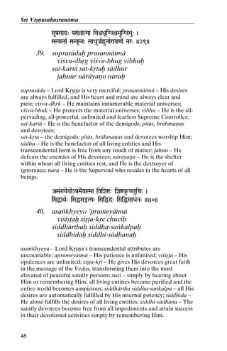 Çré Viñëusahasranäma
SauPa[Saad" Pa[SaàaTMaa ivìDa*iGvì>auiGv>au" )

SaTk-TaaR SaTk*-Ta" SaaDauJaRöuNaaRraYa<aae Nar" ))39))
SaTk-

39.

suprasädaù prasannätmä
viçva-dhåg viçva-bhug vibhuù
sat-kartä sat-kåtaù sädhur
jahnur näräyaëo naraù

suprasäda – Lord Kåñëa is very merciful; prasannätmä – His desires
are always fulfilled, and His heart and mind are always clear and
pure; viçva-dhåk – He maintains innumerable material universes;
viçva-bhuk – He protects the material universes; vibhu – He is the allpervading, all-powerful, unlimited and fearless Supreme Controller;
sat-kartä – He is the benefactor of the demigods, pitäs, brähmaëas
and devotees;
sat-kåta – the demigods, pitäs, brähmaëas and devotees worship Him;
sädhu – He is the benefactor of all living entities and His
transcendental form is free from any touch of matter; jahnu – He
defeats the enemies of His devotees; näräyaëa – He is the shelter
within whom all living entities rest, and He is the destroyer of
ignorance; nara – He is the Supersoul who resides in the hearts of all
beings.
ASa&:YaeYaae_Pa[MaeYaaTMaa iviXaí" iXaík*-C^uic" )

iSaÖaQaR" iSaÖSaªLPa" iSaiÖd" iSaiÖSaaDaNa" ))40))

40.

asaìkhyeyo ’prameyätmä
viçiñöaù çiñöa-kåc chuciù
siddhärthaù siddha-saìkalpaù
siddhidaù siddhi-sädhanaù

asaìkhyeya – Lord Kåñëa’s transcendental attributes are
uncountable; aprameyätmä – His patience is unlimited; viçiñöa – His
opulences are unlimited; çiñöa-kåt – He gives His devotees great faith
in the message of the Vedas, transforming them into the most
elevated of peaceful saintly persons; çuci – simply by hearing about
Him or remembering Him, all living entities become purified and the
entire world becomes auspicious; siddhärtha siddha-saìkalpa – all His
desires are automatically fulfilled by His internal potency; siddhida –
He alone fulfills the desires of all living entities; siddhi-sädhana – The
saintly devotees become free from all impediments and attain success
in their devotional activities simply by remembering Him.

48

 