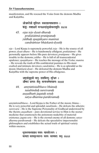 Çré Viñëusahasranäma
manifestation, and He rescued the Vedas from the demons Madhu
and Kaiöabha.
AaeJaSTaeJaae ÛuiTaDar" Pa[k-aXaaTMaaPa[TaaPaNa" )

‰Ö" SPaía+arae MaN}aêNd]a&Xau>aaRSk-raÛuiTa" ))43))
k-

43.

ojas tejo dyuti-dharaù
prakäçätmä-pratäpanaù
åddhaù spañöäkñaro mantraç
candräàçur bhäskarä-dyutiù

oja – Lord Kåñëa is supremely powerful; teja – He is the source of all
power; dyuti-dhara – He is handsomely effulgent; prakäçätmä – He
personally appears before His pure devotees; pratäpana – He gives
trouble to the demons; åddha – He is full of all transcendental
opulence; spañöäkñara – He teaches the message of the Vedas; mantra
– He reveals the truth of His confidential pastimes to His most
exalted and intimate devotees; candräàçu – He is as splendid as the
moon; bhäskarä-dyuti – He defeated the demons Madhu and
Kaiöabha with the supreme power of His effulgence.
AMa*Taa&XaUÙvae >aaNau" XaXaibNdu" Saureìr" )

AaEzDa& JaGaTa" SaeTau" SaTYaDaMaRPara§-Ma" ))44))
ara§-

44.

amåtäàçüdbhavo bhänuù
çaçabinduù sureçvaraù
auñadhaà jagataù setuù
satya-dharma-paräkramaù

amåtäàçüdbhava – Lord Kåñëa is the Father of the moon; bhänu –
He is very powerful and splendid; çaçabindu – He defeats the atheists;
sureçvara – He is the Supreme Personality of Godhead understood by
the theists; auñadham – pure devotional service to Him is the nectarmedicine that counteracts the poisonous snakebite of material
existence; jagata setu – He is the eternal enemy of all demons; satyadharma-paräkramaù – He defeats the speculative impersonalist
philosophers and establishes the actual truth of spiritual variety
within oneness.
>aUTa>aVYa>avàaQa PavNa" PaavNaae_Nal/" )

k-aMaha k-aMak*-Tk-aNTa" k-aMa" k-aMaPa[d" Pa[>au" ))45))
kTkkk-

50

 