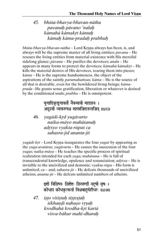 The Thousand Holy Names of Lord Viñëu

45.

bhüta-bhavya-bhavan-nätha
pavanaù pävano ’nalaù
kämahä kämakåt käntaù
kämaù käma-pradaù prabhuù

bhüta-bhavya-bhavan-nätha – Lord Kåñëa always has been, is, and
always will be the supreme master of all living entities; pavana – He
rescues the living entities from material existence with His merciful
sidelong glance; pävana – He purifies the devotees; anala – He
appears in many forms to protect the devotees; kämahä kämakåt – He
kills the material desires of His devotees, tearing them into pieces;
känta – He is the supreme handsomeness, the object of the
aspirations of the saintly paramahaàsas; käma – He is the source of
all that is desirable, even for the bewildered living beings; kämaprada –He grants sense gratification, liberation or whatever is desired
by the conditioned souls; prabhu – He is omnipotent.
YauGaaidk*-ÛuGaavTaaeR NaEk-MaaYaae MahaXaNa" )

Ad*XYaae VYa¢-æPaê SahóiJadNaNTaiJaTa( ))46))
VYa¢-

46.

yugädi-kåd yugävarto
naika-mäyo mahäçanaù
adåçyo vyakta-rüpaç ca
sahasra-jid ananta-jit

yugädi-kåt – Lord Kåñëa inaugurates the four yugas by appearing as
the yuga-avatäras; yugävarta – He causes the succession of the four
yugas; naika-mäya – He teaches the specific process of spiritual
realization intended for each yuga; mahäçana – He is full of
transcendental knowledge, opulence and renunciation; adåçya – He is
invisible to the uncivilized and demonic; vyakta-rüpa – His form is
unlimited; ca – and; sahasra-jit – He defeats thousands of uncivilized
atheists; ananta-jit – He defeats unlimited numbers of atheists.
wíae iviXaZTa" iXaíeí" iXa%<@q Nahuzae v*z" )

§-aeDaha §-aeDak*-Tk-TaaR ivìbahuMaRhqDar" ))47))
§Tk-

47.

iñöo viçiñtaù çiñöeñöaù
çikhaëòé nahuño våñaù
krodhahä krodha-kåt kartä
viçva-bähur mahé-dharaù

51

 