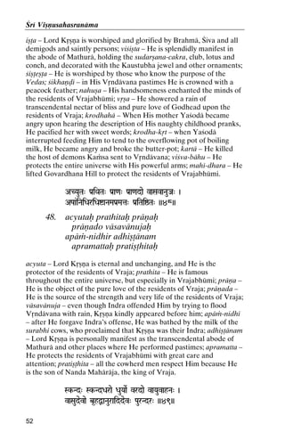 Çré Viñëusahasranäma
iñöa – Lord Kåñëa is worshiped and glorified by Brahmä, Çiva and all
demigods and saintly persons; viçiñta – He is splendidly manifest in
the abode of Mathurä, holding the sudarñana-cakra, club, lotus and
conch, and decorated with the Kaustubha jewel and other ornaments;
çiñöeñöa – He is worshiped by those who know the purpose of the
Vedas; çikhaëòé – in His Våndävana pastimes He is crowned with a
peacock feather; nahuña – His handsomeness enchanted the minds of
the residents of Vrajabhümi; våña – He showered a rain of
transcendental nectar of bliss and pure love of Godhead upon the
residents of Vraja; krodhahä – When His mother Yaçodä became
angry upon hearing the description of His naughty childhood pranks,
He pacified her with sweet words; krodha-kåt – when Yaçodä
interrupted feeding Him to tend to the overflowing pot of boiling
milk, He became angry and broke the butter-pot; kartä – He killed
the host of demons Kaàsa sent to Våndävana; viçva-bähu – He
protects the entire universe with His powerful arms; mahé-dhara – He
lifted Govardhana Hill to protect the residents of Vrajabhümi.
ACYauTa" Pa[iQaTa" Pa[a<a" Pa[a<adae vaSavaNauJa" )
APaa&iNaiDariDaíaNaMaPa[Mata" Pa[iTaiïTa" ))48))
ata"

48.

acyutaù prathitaù präëaù
präëado väsavänujaù
apäà-nidhir adhiñöänam
apramattaù pratiñöhitaù

acyuta – Lord Kåñëa is eternal and unchanging, and He is the
protector of the residents of Vraja; prathita – He is famous
throughout the entire universe, but especially in Vrajabhümi; präëa –
He is the object of the pure love of the residents of Vraja; präëada –
He is the source of the strength and very life of the residents of Vraja;
väsavänuja – even though Indra offended Him by trying to flood
Våndävana with rain, Kåñëa kindly appeared before him; apäà-nidhi
– after He forgave Indra’s offense, He was bathed by the milk of the
surabhi cows, who proclaimed that Kåñëa was their Indra; adhiñöänam
– Lord Kåñëa is personally manifest as the transcendental abode of
Mathurä and other places where He performed pastimes; apramatta –
He protects the residents of Vrajabhümi with great care and
attention; pratiñöhita – all the cowherd men respect Him because He
is the son of Nanda Mahäräja, the king of Vraja.
Sk-Nd" Sk-NdDarae DauYaaeR vrdae vaYauvahNa" )
SkSk-

vaSaudevae b*hÙaNauraiddev" PaurNdr" ))49))
52

 