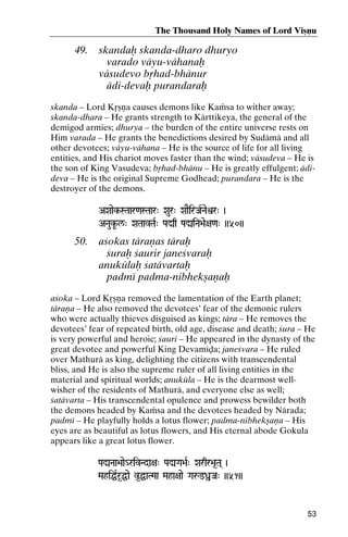 The Thousand Holy Names of Lord Viñëu

49.

skandaù skanda-dharo dhuryo
varado väyu-vähanaù
väsudevo båhad-bhänur
ädi-devaù purandaraù

skanda – Lord Kåñëa causes demons like Kaàsa to wither away;
skanda-dhara – He grants strength to Kärttikeya, the general of the
demigod armies; dhurya – the burden of the entire universe rests on
Him varada – He grants the benedictions desired by Sudämä and all
other devotees; väyu-vähana – He is the source of life for all living
entities, and His chariot moves faster than the wind; väsudeva – He is
the son of King Vasudeva; båhad-bhänu – He is greatly effulgent; ädideva – He is the original Supreme Godhead; purandara – He is the
destroyer of the demons.
AXaaek-STaar<aSTaar" Xaur" XaaEirJaRNaeìr" )

ANaukU-l/" XaTaavTaR" PaÚq PaÚiNa>ae+a<a" ))50))

50.

açokas täraëas täraù
çuraù çaurir janeçvaraù
anukülaù çatävartaù
padmé padma-nibhekñaëaù

açoka – Lord Kåñëa removed the lamentation of the Earth planet;
täraëa – He also removed the devotees’ fear of the demonic rulers
who were actually thieves disguised as kings; tära – He removes the
devotees’ fear of repeated birth, old age, disease and death; çura – He
is very powerful and heroic; çauri – He appeared in the dynasty of the
great devotee and powerful King Devaméòa; janeçvara – He ruled
over Mathurä as king, delighting the citizens with transcendental
bliss, and He is also the supreme ruler of all living entities in the
material and spiritual worlds; anuküla – He is the dearmost wellwisher of the residents of Mathurä, and everyone else as well;
çatävarta – His transcendental opulence and prowess bewilder both
the demons headed by Kaàsa and the devotees headed by Närada;
padmé – He playfully holds a lotus flower; padma-nibhekñaëa – His
eyes are as beautiful as lotus flowers, and His eternal abode Gokula
appears like a great lotus flower.
PaÚNaa>aae_rivNda+a" PaÚGa>aR" Xarqr>a*Ta( )

MahiÖRr*Öae v*ÖaTMaa Maha+aae Gaå@ßJa" ))51))

53

 