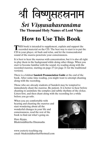 é[q ivZ<auSahóNaaMa
Çré Viñëusahasranäma
The Thousand Holy Names of Lord Viñëu

How to Use This Book

T

HIS book is intended to supplement, explain and support the
recorded material on the CD. The best way to start is to put the
CD in your player, sit back and relax, and let the transcendental
sound of the mantra penetrate your consciousness.
It is best to hear the mantras with concentration, but it is also all right
to play them in the background while doing other things. When you
start to become familiar with the sound, try reading along with the
recorded mantras, starting on page 27 (or page 31 for the traditional
version).
There is a foldout Sanskrit Pronunciation Guide at the end of the
book. After some time reading, you might want to attempt chanting
along with the recording.

Those who are already students of Sanskrit may be tempted to
immediately chant the mantras. Be patient. It is better to hear before
chanting to assimilate the complex and subtle rhythms of the çlokas.
Listen first, and then chant along with the recording for a while
before you go solo.
When you are comfortable with
hearing and chanting the mantras and
start wondering about all the
wonderful changes in your life and
consciousness, read the rest of the
book to find out what’s going on.
Hare Kåñëa,
Bhaktisiddhärtha Däsänudäs
www.esoteric-teaching.org
email: bhaktisiddhartha@hotmail.com

photo: Michael Dierdorff

 