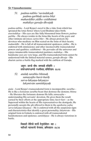 Çré Viñëusahasranäma

51.

padma-näbho ’ravindäkñaù
padma-garbhaù çaréra-bhåt
maharddhir åddho våddhätmä
mahäkño garuòa-dhvajaù

padma-näbha – Lord Kåñëa’s navel is like a lake from which has
sprouted the lotus flower where Lord Brahmä takes birth;
aravindäkña – His eyes are like fully blossomed lotus flowers; padmagarbha – He always resides in the lotus-like hearts of the gopés and
other intimate devotees; çaréra-bhåt – He always protects the
devotees who meditate on Him seated on the lotus of their hearts;
maharddhi – He is full of all transcendental opulences; åddha – He is
endowed with omniscience and other inconceivable transcendental
powers and qualities; våddhätmä – He pervades all the universes and
enjoys innumerable transcendental pastimes; mahäkña – His
handsome eyes are very large, and His transcendental form cannot be
understood with the limited material senses; garuòa-dhvaja – His
chariot carries a battle-flag marked with the emblem of Garuòa.
ATaul/" Xar>aae >aqMa" SaMaYajae hivhRir" )
SavRl/+a<al/+a<Yaae l/+MaqvaNa( SaiMaiTaÅYa" ))52))

52.

atulaù çarabho bhémaù
samayajïo havir-hariù
sarva-lakñaëa-lakñaëyo
lakñmévän samitiïjayaù

atula – Lord Kåñëa’s transcendental form is incomparable; çarabha –
He is like a ferocious çarabha beast that destroys the demons; bhéma
– He liberates the fortunate demons He kills; samayajïa –
understanding His servants’ devotion, He gives them the result
earned by their efforts at the appropriate time; havir-hari – as the
Supersoul within the hearts of His representatives the demigods, He
personally accepts the ghé offered to them in the agnihotra-yajïa;
sarva-lakñaëa-lakñaëya – He is endowed with all the auspicious signs
and characteristics that identify a great personality; lakñmévän – His
original form in Gokula is endowed with all transcendental
handsomeness and opulence; samitiïjaya – He is always victorious in
battle.
ivKXarae raeihTaae MaaGaaeR heTaudaRMaaedr" Sah" )
MahqDarae Maha>aaGaae veGavaNa( AiMaTaaXaNa" ))53))
54

 