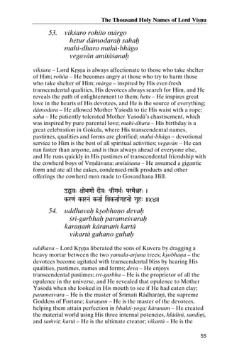 The Thousand Holy Names of Lord Viñëu

53.

vikçaro rohito märgo
hetur dämodaraù sahaù
mahé-dharo mahä-bhägo
vegavän amitäçanaù

vikçara – Lord Kåñëa is always affectionate to those who take shelter
of Him; rohita – He becomes angry at those who try to harm those
who take shelter of Him; märga – inspired by His ever-fresh
transcendental qualities, His devotees always search for Him, and He
reveals the path of enlightenment to them; hetu – He inspires great
love in the hearts of His devotees, and He is the source of everything;
dämodara – He allowed Mother Yaçodä to tie His waist with a rope;
saha – He patiently tolerated Mother Yaçodä’s chastisement, which
was inspired by pure parental love; mahé-dhara – His birthday is a
great celebration in Gokula, where His transcendental names,
pastimes, qualities and forms are glorified; mahä-bhäga – devotional
service to Him is the best of all spiritual activities; vegavän – He can
run faster than anyone, and is thus always ahead of everyone else,
and He runs quickly in His pastimes of transcendental friendship with
the cowherd boys of Vrëdävana; amitäçana – He assumed a gigantic
form and ate all the cakes, condensed-milk products and other
offerings the cowherd men made to Govardhana Hill.
oÖv" +aae>a<aae dev" é[qGa>aR" ParMaeìr" )

k-r<a& k-arNa& k-TaaR ivk-TaaRGahNaae Gauh" ))54))
kk- ivk-

54.

uddhavaù kñobhaëo devaù
çré-garbhaù parameçvaraù
karaëaà käranaà kartä
vikartä gahano guhaù

uddhava – Lord Kåñëa liberated the sons of Kuvera by dragging a
heavy mortar between the two yamala-arjuna trees; kñobhaëa – the
devotees become agitated with transcendental bliss by hearing His
qualities, pastimes, names and forms; deva – He enjoys
transcendental pastimes; çré-garbha – He is the proprietor of all the
opulence in the universe, and He revealed that opulence to Mother
Yaçodä when she looked in His mouth to see if He had eaten clay;
parameçvara – He is the master of Çrématé Rädhäräëé, the supreme
Goddess of Fortune; karaëam – He is the master of the devotees,
helping them attain perfection in bhakti-yoga; käranam – He created
the material world using His three internal potencies, hlädiné, sandiëé,
and saàvit; kartä – He is the ultimate creator; vikartä – He is the
55

 