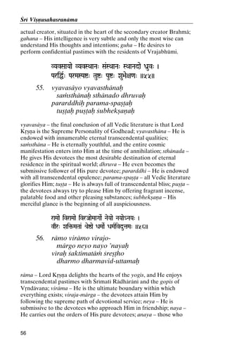 Çré Viñëusahasranäma
actual creator, situated in the heart of the secondary creator Brahmä;
gahana – His intelligence is very subtle and only the most wise can
understand His thoughts and intentions; guha – He desires to
perform confidential pastimes with the residents of Vrajabhümi.
VYavSaaYaae VYavSQaaNa" Sa&SQaaNa" SQaaNadae Da]uv" )
PariÖR" ParMaSPaí" Tauí" Pauí" Xau>ae+a<a" ))55))

55.

vyavasäyo vyavasthänaù
saàsthänaù sthänado dhruvaù
pararddhiù parama-spañöaù
tuñöaù puñöaù çubhekñaëaù

vyavasäya – the final conclusion of all Vedic literature is that Lord
Kåñëa is the Supreme Personality of Godhead; vyavasthäna – He is
endowed with innumerable eternal transcendental qualities;
saàsthäna – He is eternally youthful, and the entire cosmic
manifestation enters into Him at the time of annihilation; sthänada –
He gives His devotees the most desirable destination of eternal
residence in the spiritual world; dhruva – He even becomes the
submissive follower of His pure devotee; pararddhi – He is endowed
with all transcendental opulence; parama-spañöa – all Vedic literature
glorifies Him; tuñöa – He is always full of transcendental bliss; puñöa –
the devotees always try to please Him by offering fragrant incense,
palatable food and other pleasing substances; çubhekñaëa – His
merciful glance is the beginning of all auspiciousness.
raMaae ivraMaae ivrJaaeMaaGaaeR NaeYaae NaYaae_NaYa" )
vqr" Xai¢-MaTaa& é[eïae DaMaaeR DaMaRivdutaMa" ))56))
Xai¢-

56.

rämo virämo virajomärgo neyo nayo ’nayaù
véraù çaktimatäà çreñöho
dharmo dharmavid-uttamaù

räma – Lord Kåñëa delights the hearts of the yogés, and He enjoys
transcendental pastimes with Çrématé Rädhäräné and the gopés of
Våndävana; viräma – He is the ultimate boundary within which
everything exists; viraja-märga – the devotees attain Him by
following the supreme path of devotional service; neya – He is
submissive to the devotees who approach Him in friendship; naya –
He carries out the orders of His pure devotees; anaya – those who
56

 