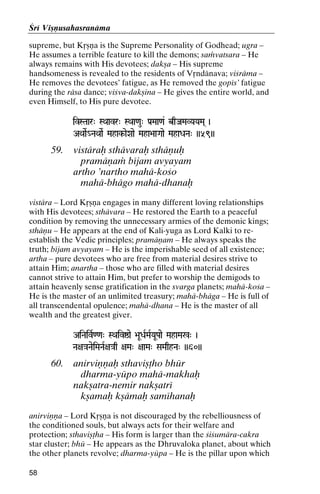 Çré Viñëusahasranäma
supreme, but Kåñëa is the Supreme Personality of Godhead; ugra –
He assumes a terrible feature to kill the demons; saàvatsara – He
always remains with His devotees; dakña – His supreme
handsomeness is revealed to the residents of Våndänava; viçräma –
He removes the devotees’ fatigue, as He removed the gopés’ fatigue
during the räsa dance; viçva-dakñina – He gives the entire world, and
even Himself, to His pure devotee.
ivSTaar" SQaavr" SQaa<au" Pa[Maa<a& bqJaMaVYaYaMa( )

AQaaeR_NaQaaeR Mahak-aeXaae Maha>aaGaae MahaDaNa" ))59))
Mahak-

59.

vistäraù sthävaraù sthäëuù
pramäëaà béjam avyayam
artho ’nartho mahä-koço
mahä-bhägo mahä-dhanaù

vistära – Lord Kåñëa engages in many different loving relationships
with His devotees; sthävara – He restored the Earth to a peaceful
condition by removing the unnecessary armies of the demonic kings;
sthäëu – He appears at the end of Kali-yuga as Lord Kalki to reestablish the Vedic principles; pramäëam – He always speaks the
truth; béjam avyayam – He is the imperishable seed of all existence;
artha – pure devotees who are free from material desires strive to
attain Him; anartha – those who are filled with material desires
cannot strive to attain Him, but prefer to worship the demigods to
attain heavenly sense gratification in the svarga planets; mahä-koça –
He is the master of an unlimited treasury; mahä-bhäga – He is full of
all transcendental opulence; mahä-dhana – He is the master of all
wealth and the greatest giver.
AiNaivR<<a" SQaivïae >aUDaRMaRYaUPaae MahaMa%" )

Na+a}aNaeiMaNaR+a}aq +aMa" +aaMa" SaMaqhNa" ))60))

60.

anirviëëaù sthaviñöho bhür
dharma-yüpo mahä-makhaù
nakñatra-nemir nakñatré
kñamaù kñämaù saméhanaù

anirviëëa – Lord Kåñëa is not discouraged by the rebelliousness of
the conditioned souls, but always acts for their welfare and
protection; sthaviñöha – His form is larger than the çiçumära-cakra
star cluster; bhü – He appears as the Dhruvaloka planet, about which
the other planets revolve; dharma-yüpa – He is the pillar upon which
58

 