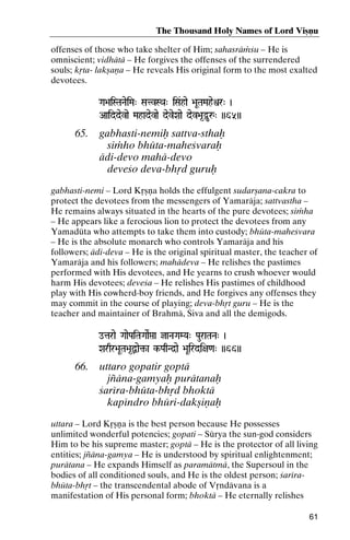 The Thousand Holy Names of Lord Viñëu
offenses of those who take shelter of Him; sahasräàçu – He is
omniscient; vidhätä – He forgives the offenses of the surrendered
souls; kåta- lakñaëa – He reveals His original form to the most exalted
devotees.
Ga>aiSTaNaeiMa" SatvSQa" iSa&hae >aUTaMaheìr" )

Aaiddevae Mahadevae deveXaae dev>a*Óuå" ))65))

65.

gabhasti-nemiù sattva-sthaù
siàho bhüta-maheçvaraù
ädi-devo mahä-devo
deveço deva-bhåd guruù

gabhasti-nemi – Lord Kåñëa holds the effulgent sudarñana-cakra to
protect the devotees from the messengers of Yamaräja; sattvastha –
He remains always situated in the hearts of the pure devotees; siàha
– He appears like a ferocious lion to protect the devotees from any
Yamadüta who attempts to take them into custody; bhüta-maheçvara
– He is the absolute monarch who controls Yamaräja and his
followers; ädi-deva – He is the original spiritual master, the teacher of
Yamaräja and his followers; mahädeva – He relishes the pastimes
performed with His devotees, and He yearns to crush whoever would
harm His devotees; deveça – He relishes His pastimes of childhood
play with His cowherd-boy friends, and He forgives any offenses they
may commit in the course of playing; deva-bhåt guru – He is the
teacher and maintainer of Brahmä, Çiva and all the demigods.
otarae GaaePaiTaGaaeRáa jaNaGaMYa" PauraTaNa" )

Xarqr>aUTa>a*Ùae¢-a k-PaqNd]ae >aUirdi+a<a" ))66))
k-

66.

uttaro gopatir goptä
jïäna-gamyaù purätanaù
çaréra-bhüta-bhåd bhoktä
kapéndro bhüri-dakñiëaù

uttara – Lord Kåñëa is the best person because He possesses
unlimited wonderful potencies; gopati – Sürya the sun-god considers
Him to be his supreme master; goptä – He is the protector of all living
entities; jïäna-gamya – He is understood by spiritual enlightenment;
purätana – He expands Himself as paramätmä, the Supersoul in the
bodies of all conditioned souls, and He is the oldest person; çarérabhüta-bhåt – the transcendental abode of Våndävana is a
manifestation of His personal form; bhoktä – He eternally relishes
61

 
