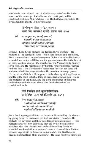Çré Viñëusahasranäma
pastimes in that spiritual land of Våndävana; kapéndra – He is the
master of the monkeys of Våndävana who participate in His
childhood pastimes; bhüri-dakñiëa – on His birthday celebration He
gives abundant charity to the brähmaëas.
SaaeMaPaae_Ma*TaPa" SaaeMa" PauåiJaTPauåSataMa" )

ivNaYaae JaYa" SaTYaSaNDaae daXaahR" SaaTvTaa& PaiTa" ))67))

67.

somapo ’måtapaù somaù
purujit puru-sattamaù
vinayo jayaù satya-sandho
däçärhaù sätvatäà patiù

somapa – Lord Kåñëa protects the demigod Çiva; amåtapa – He
protects all the demigods; soma – He is very famous and handsome,
like a transcendental moon shining over Gokula; purujit – He is very
powerful and defeats all His enemies; puru-sattama – He is the best of
all living entities; vinaya – the members of the Yadu dynasty humbly
serve Him, and He reciprocates by humbly rendering similar service
to them; jaya – the affection the Yadus bear for Him has defeated
and controlled Him; satya-sandha – He promises to always protect
His devotees; däçärha – He appeared in the dynasty of King Daçärha,
and He is the most valuable thing in existence; sätvatäm pati – He is
the protector of the Yadus, and the Lord and master of the great
souls who preach the truth about Him for the benefit of the
conditioned souls.
Jaqvae ivNaiYaTaa Saa+aq Mauku-Ndae_iMaTaiv§-Ma" )
iMaTaiv§-

AM>aaeiNaiDarNaNTaaTMaa MahaediDaXaYaae_NTak-" ))68))
NTak-

68.

jévo vinayitä säkñé
mukundo ’mita-vikramaù
ambho-nidhir anantätmä
mahodadhi-çayo ’ntakaù

jéva – Lord Kåñëa gives life to the devotees distressed by His absence
by giving them His nectarean spiritual association; vinayitä – He
protects His devotees as if they were His own children; säkñé – He is
perfectly aware of how distressed they are by not being able to
associate with Him directly; mukunda – His smiling face is as
beautiful as a kunda flower; amita-vikrama – He uses His unlimited
prowess to protect His devotees; ambhonidhi – the Garbhodaka
ocean emanated from Him; anantätmä – He takes rest by reclining on
62

 