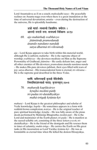 The Thousand Holy Names of Lord Viñëu
Lord Anantadeva as if on a couch; mahodadhi-çaya – He peacefully
reclines on Ananta-naga even when there is a great inundation at the
time of universal devastation; antaka – even during the destruction of
the universe, He is splendidly handsome.
AJaae MahahR" Sv>aaVYaae iJaTaaiMa}a" Pa[MaaedNa" )
Sv>aaVYaae

AaNaNdae NaNdNaae NaNd" SaTYaDaMaaR i}aiv§-Ma" ))69))
i}aiv§-

69.

ajo mahärhaù svabhävyo
jitämitraù pramodanaù
änando nandano nandaù
satya-dharmä tri-vikramaù

aja – Lord Kåñëa appears to take birth within this material world,
although He is unborn; mahärha – He is the supreme object of
worship; svabhävya – the devotees meditate on Him as the Supreme
Personality of Godhead; jitämitra – He easily defeats lust, anger and
all other enemies of His devotees; pramodana änanda nandana nanda
– He makes His pure devotees jubilant, their eyes filled with tears of
joy; satya-dharmä – His transcendental form is eternal; tri-vikrama –
He is the supreme goal described in the three Vedas.
MahizR" k-iPal/acaYaaeR k*-Tajae MaeidNaqPaiTa"
k-

i}aPadiñdXaaDYaa+aae MahaXa(" k*-TaaNTak*-Ta( ))70))
i}aPadiñdXaaDYaa+aae

70.

maharñiù kapiläcäryo
kåtajïo mediné-patiù
tri-padas tri-daçädhyäkño
mahä-çrìgaù kåtänta-kåt

maharñi – Lord Kåñëa is the greatest philosopher and scholar of
Vedic knowledge; kapila – He sometimes appears in a form with
reddish-brown complexion; äcärya – He is the original teacher of
pure spiritual knowledge; kåtajïa – He was fully aware of the pious
deeds performed by Mahäräja Bhagératha; mediné-pati – He is the
Lord and maintainer of the Earth planet; tri-pada – He is manifest as
the sacred syllable oà, consisting of the three letters a-u-à; tridaçädhyäkña – He is the friend of the demigods and He rescues them
in times of calamity; mahä-çrìga – He carries the Earth on His great
tusks in His incarnation as Lord Varäha; kåtänta-kåt – He was as
formidable as eternal time when He killed the demon Hiraëyäkña.

63

 