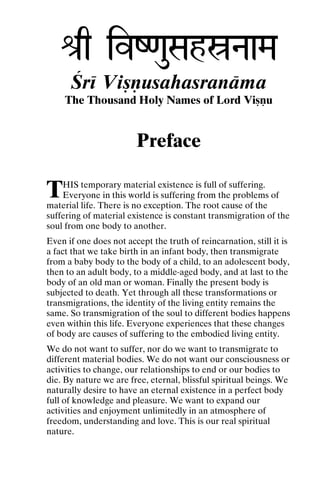 é[q ivZ<auSahóNaaMa
Çré Viñëusahasranäma
The Thousand Holy Names of Lord Viñëu

Preface

T

HIS temporary material existence is full of suffering.
Everyone in this world is suffering from the problems of
material life. There is no exception. The root cause of the
suffering of material existence is constant transmigration of the
soul from one body to another.
Even if one does not accept the truth of reincarnation, still it is
a fact that we take birth in an infant body, then transmigrate
from a baby body to the body of a child, to an adolescent body,
then to an adult body, to a middle-aged body, and at last to the
body of an old man or woman. Finally the present body is
subjected to death. Yet through all these transformations or
transmigrations, the identity of the living entity remains the
same. So transmigration of the soul to different bodies happens
even within this life. Everyone experiences that these changes
of body are causes of suffering to the embodied living entity.
We do not want to suffer, nor do we want to transmigrate to
different material bodies. We do not want our consciousness or
activities to change, our relationships to end or our bodies to
die. By nature we are free, eternal, blissful spiritual beings. We
naturally desire to have an eternal existence in a perfect body
full of knowledge and pleasure. We want to expand our
activities and enjoyment unlimitedly in an atmosphere of
freedom, understanding and love. This is our real spiritual
nature.

 