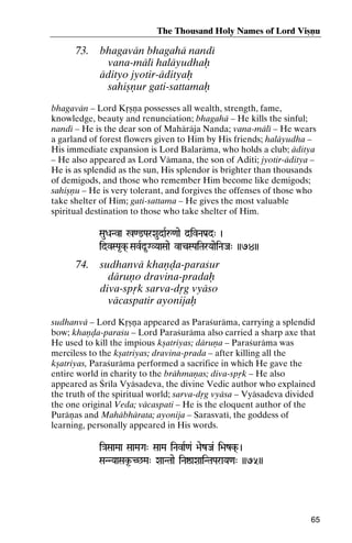 The Thousand Holy Names of Lord Viñëu

73.

bhagavän bhagahä nandé
vana-mälé haläyudhaù
ädityo jyotir-ädityaù
sahiñëur gati-sattamaù

bhagavän – Lord Kåñëa possesses all wealth, strength, fame,
knowledge, beauty and renunciation; bhagahä – He kills the sinful;
nandé – He is the dear son of Mahäräja Nanda; vana-mälé – He wears
a garland of forest flowers given to Him by His friends; haläyudha –
His immediate expansion is Lord Balaräma, who holds a club; äditya
– He also appeared as Lord Vämana, the son of Aditi; jyotir-äditya –
He is as splendid as the sun, His splendor is brighter than thousands
of demigods, and those who remember Him become like demigods;
sahiñëu – He is very tolerant, and forgives the offenses of those who
take shelter of Him; gati-sattama – He gives the most valuable
spiritual destination to those who take shelter of Him.
SauDaNva %<@ParXaudaRå<aae d]ivNaPa[d" )

idvSPa*k( SavRd*GVYaaSaae vacSPaiTarYaaeiNaJa" ))74))

74.

sudhanvä khaëòa-paraçur
däruëo dravina-pradaù
diva-spåk sarva-dåg vyäso
väcaspatir ayonijaù

sudhanvä – Lord Kåñëa appeared as Paraçuräma, carrying a splendid
bow; khaëòa-paraçu – Lord Paraçuräma also carried a sharp axe that
He used to kill the impious kñatriyas; däruëa – Paraçuräma was
merciless to the kñatriyas; dravina-prada – after killing all the
kñatriyas, Paraçuräma performed a sacrifice in which He gave the
entire world in charity to the brähmaëas; diva-spåk – He also
appeared as Çréla Vyäsadeva, the divine Vedic author who explained
the truth of the spiritual world; sarva-dåg vyäsa – Vyäsadeva divided
the one original Veda; väcaspati – He is the eloquent author of the
Puräëas and Mahäbhärata; ayonija – Sarasvaté, the goddess of
learning, personally appeared in His words.
i}aSaaMaa SaaMaGa" SaaMa iNavaR<a& >aezJa& i>azk( )

SaNNYaaSak*-C^Ma" XaaNTaae iNaïaXaaiNTaParaYa<a" ))75))
SaNNYaaSak*

65

 
