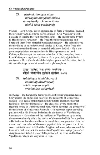 Çré Viñëusahasranäma

75.

trisämä sämagaù säma
nirväëaà bheñajaà bhiñak
sannyäsa-kåc chamaù çänto
niñöhä-çänti-paräyaëaù

trisämä – Lord Kåñëa, in His appearance as Çréla Vyäsadeva, divided
the original Veda into three parts; sämaga – Çréla Vyäsadeva took
pleasure in singing the Vedic hymns; säma – He taught those hymns
to His disciples; nirväëam – He freed them from ignorance and
liberated them from material bondage; bheñajam – He administered
the medicine of pure devotional service to Kåñëa, which freed the
devotees from the disease of material existence; bhiñak – He is the
greatest physician; sannyäsa-kåt – in His appearance as Lord
Caitanya, He accepts the renounced order of life, sannyäsa; sama –
Lord Caitanya is equiposed; çänta – He is peaceful; niñöhä-çäntiparäyaëa – He is the abode of the highest peace and devotion, for He
silences the impersonalist non-devotee philosophers.
Xau>aa®" XaaiNTad" óía ku-Maud" ku-vle/XaYa" )

GaaeihTaae GaaePaiTaGaaeRáa v*Xa>aa+aae v*XaaiPa[[Ya" ))76))
aaiPa

76.

çubhäìgaù çäntidaù srañöä
kumudaù kuvaleçayaù
gohito gopatir goptä
våçabhäkño våçäpriyaù

çubhäìga – the handsome features of Lord Kåñëa’s transcendental
body charm the minds and hearts of the residents of Våndävana;
çäntida – His gentle smile pacifies their hearts and inspires great
feelings of love for Him; srañöä – He creates at every moment a
treasure-house of transcendental bliss, which becomes the property of
the residents of Våndävana; kumuda – He becomes happy enjoying
pastimes with His brother Balaräma in the forests of Våndävana;
kuvaleçaya – He enchanted the residents of Våndävana by causing
them to continually drink the nectar of the sound of His flute; gohita
– He is the well-wisher and benefactor of the cows; gopati – He is the
master and controller of the cows; goptä – He is the protector of the
cows; våçabhäkña – He killed the Ariñöäsura demon, who assumed the
form of a bull to attack the residents of Våndävana; våçäpriya – after
Ariñöäsura was killed, He carefully protected the cows and bulls of
Våndävana, which are very dear to Him.

66

 