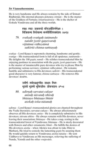 Çré Viñëusahasranäma
He is very handsome and He always remains by the side of Çrématé
Rädhäräëé, His internal pleasure potency; çrémän – He is the master
of the Goddess of Fortune; lokatrayäçraya – He is the shelter of
Gokula Våndävana and all the three worlds.
Sv+a" Sv®" XaTaaNaNdae NaiNdJYaaeRiTaGaR<aeìr" )

iviJaTaaTMaa ivDaeYaaTMaa SaTk-IiTaRiX^àSa&XaYa" ))79))
SaTk-

79.

svakñaù svaìgaù çatänando
nandir jyotir-gaëeçvaraù
vijitätmä vidheyätmä
satkértiç chinna-saàçayaù

svakña – Lord Kåñëa is supremely charming, handsome and gentle;
svaìga – His transcendental form is full of all opulence; çatänanda –
He delights the 108 gopés; nandi – He relishes transcendental bliss by
enjoying pastimes in association with the gopés; jyoti-gaëeçvara – He
is the master of innumerable pure devotees who try to please Him by
performing various services; vijitätmä vidheyätmä – He remains
humble and submissive to His devotees; satkérti – His transcendental
good character is very famous; chinna-saàçaya – He removes His
devotees’ doubts.
odq<aR" SavRTaê+aurNaqXa" XaaìTa" iSQar"

>aUXaYaae >aUXa<aae >aUiTarXaaek-" Xaaek-NaaXaNa" ))80))

80.

udérëaù sarvataç-cakñur
anéçaù çäçvataù sthiraù
bhüçayo bhüçaëo bhütir
açokaù çoka-näçanaù

udérëa – Lord Kåñëa’s transcendental glories are chanted throughout
the Vedic literature; sarvataç-cakñus – He always affectionately
observes all His devotees; anéça – He is completely submissive to His
devotees; çäçvata sthira – He always remains with His devotees, never
leaving their association; bhüçaya – He takes a nap, resting in the
transcendental forest of Våndävana; bhüçaëa – He is nicely decorated
with flowers and other ornaments; bhüti – He fulfills the desires of
His devotees; açoka – when Akrüra was about to take Him to
Mathurä, He tried to console the lamenting gopés by assuring them
He would quickly return to Våndävana; açoka-näçana – He sent
Uddhava to Våndävana as His messenger, relieving the suffering of
Nanda, Yaçodä and the other vrajaväsés.
68

 