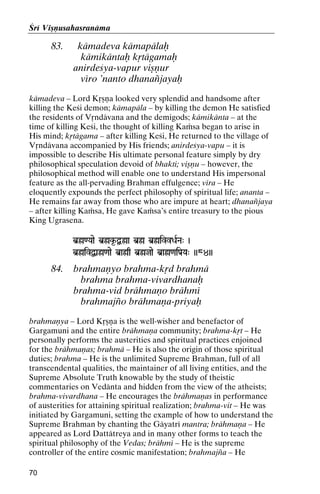 Çré Viñëusahasranäma

83.

kämadeva kämapälaù
kämikäntaù kåtägamaù
anirdeçya-vapur viñëur
véro ’nanto dhanaïjayaù

kämadeva – Lord Kåñëa looked very splendid and handsome after
killing the Keçi demon; kämapäla – by killing the demon He satisfied
the residents of Våndävana and the demigods; kämikänta – at the
time of killing Keçi, the thought of killing Kaàsa began to arise in
His mind; kåtägama – after killing Keçi, He returned to the village of
Våndävana accompanied by His friends; anirdeçya-vapu – it is
impossible to describe His ultimate personal feature simply by dry
philosophical speculation devoid of bhakti; viñëu – however, the
philosophical method will enable one to understand His impersonal
feature as the all-pervading Brahman effulgence; véra – He
eloquently expounds the perfect philosophy of spiritual life; ananta –
He remains far away from those who are impure at heart; dhanaïjaya
– after killing Kaàsa, He gave Kaàsa’s entire treasury to the pious
King Ugrasena.
b]ø<Yaae b]øk*-Ø]øa b]ø b]øivvDaRNa" )

b]øivØa]ø<aae b]aøq b]øjae b]aø<aiPa[Ya" ))84))

84.

brahmaëyo brahma-kåd brahmä
brahma brahma-vivardhanaù
brahma-vid brähmaëo brähmé
brahmajïo brähmaëa-priyaù

brahmaëya – Lord Kåñëa is the well-wisher and benefactor of
Gargamuni and the entire brähmaëa community; brahma-kåt – He
personally performs the austerities and spiritual practices enjoined
for the brähmaëas; brahmä – He is also the origin of those spiritual
duties; brahma – He is the unlimited Supreme Brahman, full of all
transcendental qualities, the maintainer of all living entities, and the
Supreme Absolute Truth knowable by the study of theistic
commentaries on Vedänta and hidden from the view of the atheists;
brahma-vivardhana – He encourages the brähmaëas in performance
of austerities for attaining spiritual realization; brahma-vit – He was
initiated by Gargamuni, setting the example of how to understand the
Supreme Brahman by chanting the Gäyatré mantra; brähmaëa – He
appeared as Lord Dattätreya and in many other forms to teach the
spiritual philosophy of the Vedas; brähmé – He is the supreme
controller of the entire cosmic manifestation; brahmajïa – He
70

 