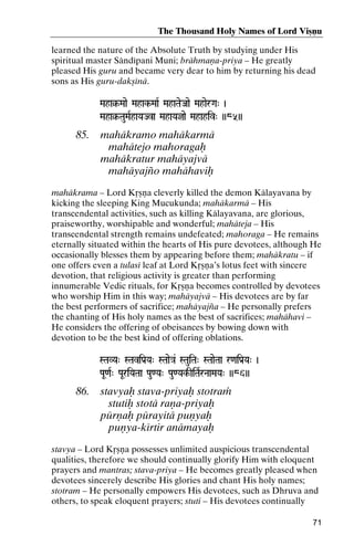 The Thousand Holy Names of Lord Viñëu
learned the nature of the Absolute Truth by studying under His
spiritual master Sändépani Muni; brähmaëa-priya – He greatly
pleased His guru and became very dear to him by returning his dead
sons as His guru-dakñénä.
Maha§-Maae Mahak-MaaR MahaTaeJaae MahaerGa" )
Maha§Mahak-

Maha§-TauMaRhaYaJva MahaYajae Mahahiv" ))85))
Maha§-

85.

mahäkramo mahäkarmä
mahätejo mahoragaù
mahäkratur mahäyajvä
mahäyajïo mahähaviù

mahäkrama – Lord Kåñëa cleverly killed the demon Kälayavana by
kicking the sleeping King Mucukunda; mahäkarmä – His
transcendental activities, such as killing Kälayavana, are glorious,
praiseworthy, worshipable and wonderful; mahäteja – His
transcendental strength remains undefeated; mahoraga – He remains
eternally situated within the hearts of His pure devotees, although He
occasionally blesses them by appearing before them; mahäkratu – if
one offers even a tulasé leaf at Lord Kåñëa’s lotus feet with sincere
devotion, that religious activity is greater than performing
innumerable Vedic rituals, for Kåñëa becomes controlled by devotees
who worship Him in this way; mahäyajvä – His devotees are by far
the best performers of sacrifice; mahäyajïa – He personally prefers
the chanting of His holy names as the best of sacrifices; mahähavi –
He considers the offering of obeisances by bowing down with
devotion to be the best kind of offering oblations.
STaVYa" STaviPa[Ya" STaae}a& STauiTa" STaaeTaa r<aiPa[Ya" )

PaU<aR" PaUriYaTaa Pau<Ya" Pau<Yak-IiTaRrNaaMaYa" ))86))
Yak-

86.

stavyaù stava-priyaù stotraà
stutiù stotä raëa-priyaù
pürëaù pürayitä puëyaù
puëya-kértir anämayaù

stavya – Lord Kåñëa possesses unlimited auspicious transcendental
qualities, therefore we should continually glorify Him with eloquent
prayers and mantras; stava-priya – He becomes greatly pleased when
devotees sincerely describe His glories and chant His holy names;
stotram – He personally empowers His devotees, such as Dhruva and
others, to speak eloquent prayers; stuti – His devotees continually
71

 