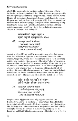 Çré Viñëusahasranäma
glorify His transcendental pastimes and qualities; stotä – He is
inclined to praise the good qualities of His devotees; raëa-priya – He
relishes fighting when He has an opportunity to kill a demon; pürëa –
He can kill an unlimited number of demons single-handedly because
He possesses unlimited strength; pürayitä – His devotees sometimes
kill demons in this world; puëya – He purifies the universe by killing
the atheists; puëya-kérti – chanting His glories purifies all living
entities; anämaya – glorifying Him is the medicine that cures the
disease of repeated birth and death.
MaNaaeJavSTaqQaRk-rae vSaureTaa vSauPa[d" )
avSTaqQaR

vSauPa[dae vaSaudevae vSauvRSauMaNaa hiv" ))87))

87.

manojavas térthakaro
vasuretä vasupradaù
vasuprado väsudevo
vasur vasumanä haviù

manojava – Lord Kåñëa quickly rescues the surrendered devotees
from the distresses of repeated birth and death; térthakara – He
speaks Bhagavad-gétä and other Vedic literatures to teach the living
entities how to attain Him; vasuretä – He is the Father of the cosmic
manifestation; vasuprada – He protects the eight Vasus, and He gives
all opulence to His devotees; väsudeva – He is personally present
whenever and wherever there is discussion of the actual truth of
spiritual life; vasu – He always remains in His eternal spiritual abode;
vasumanä – He always remembers His devotee Bhéçma with great
satisfaction; havi – He appeared when Bhéçma called out for Him.
SaÓiTa" SaTk*-iTa" Sataa SaÙUiTa" SaTParaYa<a" )

XaUrSaeNaae Yadué[eí" SaiàvaSa" SauYaaMauNa" ))88))

88.

sadgatiù satkåtiù sattä
sadbhütiù sat-paräyaëaù
çüraseno yadu-çreñöaù
san-niväsaù suyämunaù

sadgati – Lord Kåñëa is attained only by pure devotees like
Bhéçmadeva; satkåti – at the time of His devotees’ death He helps
them out of friendship; sattä – He is very eager to visit His devotees,
like the Päëòavas and the residents of Vrajabhümi; sadbhüti – He is
willing to become the servant of His devotee, as He did for the
Päëòavas and Bali Mähäräja; sat-paräyaëa – He is full of love for His
72

 