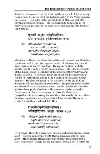 The Thousand Holy Names of Lord Viñëu
devotees; çürasena – He is the leader of the invincible Yädava Army;
yadu-çreñöa – He is the most exalted personality in the Yadu dynasty;
san-niväsa – He resides in the splendid city of Dvärakä and other
spiritual abodes; suyämuna – He is wonderfully handsome as He
enjoys ecstatic pastimes in the forest of Båhadvana near the bank of
the Yamunä.
>aUTaavaSaae vaSaudev" SavaRSauiNal/Yaae_Nal/" )
aavaSaae
dPaRha dPaRdae_d*áae duDaRrae_QaaParaiJaTa" ))89))

89.

bhütäväso väsudevaù
sarväsu-nilayo ’nalaù
darpahä darpado ’dåpto
durdharo ’thäparäjitaù

bhütäväsa – all material elements and the entire cosmic manifestation
rest upon Lord Kåñëa, who appears before His devotees’ eyes and
upon their lotus hearts; väsudeva – He enjoys pastimes with the
members of the Yadu dynasty; sarväsu-nilaya – He is the life-breath
of the Yadus; anala – He fulfills all the desires of the Päëòavas and
Yadus; darpahä – He crushes the pride of the conditioned souls, as
He did to Duryodhana during King Yudhiñöhira’s räjasüya-yajïa;
darpada – He gives all honor to His devotees, as He did to King
Yudhiñöhira in the räjasüya-yajïa; adåpta – His powers and activities
are extraordinary and unprecedented, yet He remains very humble
and free from pride; durdhara – He was unsuccessful when the
Päëòavas sent Him as a messenger to dissuade ill-advised
Duryodhana from depriving them of their claim to the throne; athä –
therefore; aparäjita – no one can defeat Him, and the Kurus were
crushed when they tried to defeat Him.
ivìMaUiTaRMaRhaMaUiTaRdsáMaUiTaRrMaUiTaRMaaNa( )

ANaek-MaUiTaRrVYa¢-" XaTaMaUiTaR" XaTaaNaNa" ))90))
VYa¢-

90.

viçva-mürtir mahä-mürtir
dépta-mürtir amürtimän
aneka-mürtir avyaktaù
çata-mürtiù çatänanaù

viçva-mürti – the entire universe is one of Lord Kåñëa’s forms; mahämürti – nothing can compare with His transcendental form; déptamürti – His blazingly effulgent form is brighter than innumerable
stars; amürtimän – except for the universal form, all of His forms are
73

 