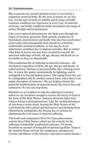Çré Viñëusahasranäma

But at present our eternal spiritual nature is covered by a
temporary material body. By the laws of nature we are not
free, for the type of body we inhabit and its stage of bodily
existence condition our experience in every way. In material
existence, our bodily condition totally determines our range of
action, thought and consciousness.
Like every material phenomenon, the body goes through the
stages of creation, gestation, birth, growth, production of
byproducts, deterioration and death. One may have performed
good works and consequently find oneself in a relatively
comfortable material condition, or one may be in an
unfortunate condition due to impious activities. But no matter
what kind of karma one may have created for oneself, the
universal sufferings of birth, old age, disease and death are as
inevitable as they are abominable.
This conditional life of suffering in material existence—the
involuntary repetition of birth, old age, disease and death—is
called saàsära. Saàsära is uncontrollable, like a blazing forest
fire. A forest fire ignites automatically by lightning, and to
extinguish it is beyond human power. The raging forest fire can
be extinguished only by another natural force, when there is an
ample downpour of rainwater. We are helpless before the
powerful manifestations of material nature like forest fires and
rainstorms. No one can stop them.
Similarly we are helpless to stop the suffering of saàsära,
unless we are fortunate enough to receive the mercy of God in
the form of His Holy Names. Saàsära-dävänala-léòha-lokaträëäya käruëya-ghanäghanatvam. Like the cooling downpour
of rain from a storm cloud, hearing the Holy Names of the
Lord from the self-realized spiritual master and chanting them
offenselessly extinguishes the blazing fire of saàsära by
eliminating the root cause of material suffering.
This book and companion CD of Çré Viñëusahasranäma
contain these Holy Names, which are the remedy for the
suffering of materially conditioned existence. Çré means
beautiful on account of being full of spiritual qualities; Viñëu is
the Sanskrit Name of God, the omnipotent, omnipresent
Creator and Master of the universe; and sahasra-näma means a
2

 