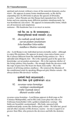 Çré Viñëusahasranäma
spiritual and eternal, without a trace of the material elements; anekamürti – He appears in many forms simultaneously, as He did by
expanding into 16,108 forms to please the queens of Dvärakä;
avyakta – when Närada saw that Kåñëa had expanded into 16,108
forms and was enjoying many different pastimes simultaneously, he
was bewildered; çata-mürti – He appears in innumerable forms, which
are all nectarean and auspicious;
çatänana – His handsome face is as sweet as nectar.
Wk-ae NaEk-" Sav" k-" ik&- YataTPadMaNautaMaMa( )
Wkk-

laek-bNDaul/aeRk-NaaQaae MaaDavae >a¢-vTSal/" ))91))
>a¢-

91.

eko naikaù savaù kaù kià
yat-tat-padam anuttamam
loka-bandhur loka-nätho
mädhavo bhakta-vatsalaù

eka – Lord Kåñëa is one individual person eternally; naika – although
to enjoy His pastimes, He appears in many viñëu-tattva forms; sava –
He is always different from the individual living entities; ka – He is
splendid and effulgent; kim – He is the supreme goal in the quest for
knowledge; yat-tat-padam anuttamam – He is the supreme shelter of
the living entities; loka-bandhu – He strongly binds the devotees with
the rope of pure love He bears for them; loka-nätha – He is the
master of all living entities; mädhava – He removed the illusions of
the conditioned souls by speaking Bhagavad-gétä; bhakta-vatsala – He
always desires His devotees’ welfare.
Sauv<aRv<aaeR heMaa®ae vra®êNdNaa®dq )

vqrha ivzMa" XaUNYaae Da*TaXaqrcl/êl/" ))92))

92.

suvarëa-varëo hemäìgo
varäìgaç candanäìgadé
vérahä viñamaù çünyo
dhåtaçér acalaç calaù

suvarëa-varëa hemäìga – Lord Kåñëa appears in Kali-yuga as Çré
Caitanya Mahäprabhu, and in His early years plays the role of a
brähmaëa householder with a golden complexion; varäìga – His
limbs are beautiful; candanäìgadé – His body, smeared with
sandlewood pulp, seems like molten gold; vérahä – He kills lust, greed
and all other enemies of His dvotees; viñama – no one is equal to or
greater than Him, who protects the devotees and kills the demons;
74

 