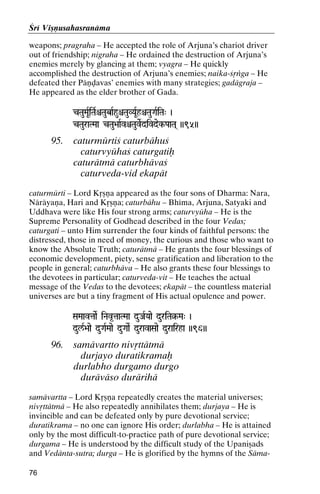 Çré Viñëusahasranäma
weapons; pragraha – He accepted the role of Arjuna’s chariot driver
out of friendship; nigraha – He ordained the destruction of Arjuna’s
enemies merely by glancing at them; vyagra – He quickly
accomplished the destruction of Arjuna’s enemies; naika-çåìga – He
defeated ther Päëòavas’ enemies with many strategies; gadägraja –
He appeared as the elder brother of Gada.
cTauMaURiTaRêTaubaRhuêTauVYaURhêTauGaRiTa" )
cTauraTMaa cTau>aaRvêTauveRdivdek-PaaTa( ))95))

95.

caturmürtiç caturbähuç
caturvyühaç caturgatiù
caturätmä caturbhävaç
caturveda-vid ekapät

caturmürti – Lord Kåñëa appeared as the four sons of Dharma: Nara,
Näräyaëa, Hari and Kåñëa; caturbähu – Bhéma, Arjuna, Satyaki and
Uddhava were like His four strong arms; caturvyüha – He is the
Supreme Personality of Godhead described in the four Vedas;
caturgati – unto Him surrender the four kinds of faithful persons: the
distressed, those in need of money, the curious and those who want to
know the Absolute Truth; caturätmä – He grants the four blessings of
economic development, piety, sense gratification and liberation to the
people in general; caturbhäva – He also grants these four blessings to
the devotees in particular; caturveda-vit – He teaches the actual
message of the Vedas to the devotees; ekapät – the countless material
universes are but a tiny fragment of His actual opulence and power.
SaMaavtaaeR iNav*taaTMaa duJaRYaae duriTa§-Ma" )
iTa§-

dul/R>aae duGaRMaae duGaaeR duravaSaae durairha ))96))

96.

samävartto nivåttätmä
durjayo duratikramaù
durlabho durgamo durgo
duräväso durärihä

samävartta – Lord Kåñëa repeatedly creates the material universes;
nivåttätmä – He also repeatedly annihilates them; durjaya – He is
invincible and can be defeated only by pure devotional service;
duratikrama – no one can ignore His order; durlabha – He is attained
only by the most difficult-to-practice path of pure devotional service;
durgama – He is understood by the difficult study of the Upaniñads
and Vedänta-sutra; durga – He is glorified by the hymns of the Säma76

 