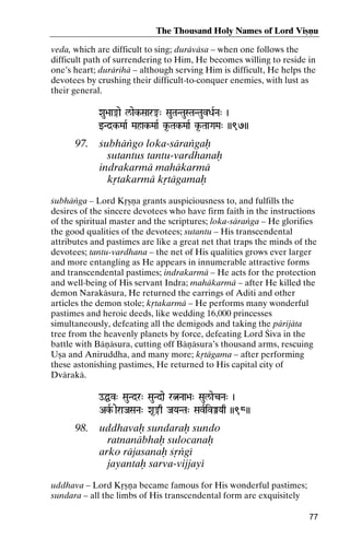 The Thousand Holy Names of Lord Viñëu
veda, which are difficult to sing; duräväsa – when one follows the
difficult path of surrendering to Him, He becomes willing to reside in
one’s heart; durärihä – although serving Him is difficult, He helps the
devotees by crushing their difficult-to-conquer enemies, with lust as
their general.
Xau>aa®ae l/aek-Saar®" SauTaNTauSTaNTauvDaRNa" )

wNd]k-MaaR Mahak-MaaR k*-Tak-MaaR k*-TaaGaMa" ))97))
MahakTak-

97.

çubhäìgo loka-säraìgaù
sutantus tantu-vardhanaù
indrakarmä mahäkarmä
kåtakarmä kåtägamaù

çubhäìga – Lord Kåñëa grants auspiciousness to, and fulfills the
desires of the sincere devotees who have firm faith in the instructions
of the spiritual master and the scriptures; loka-säraìga – He glorifies
the good qualities of the devotees; sutantu – His transcendental
attributes and pastimes are like a great net that traps the minds of the
devotees; tantu-vardhana – the net of His qualities grows ever larger
and more entangling as He appears in innumerable attractive forms
and transcendental pastimes; indrakarmä – He acts for the protection
and well-being of His servant Indra; mahäkarmä – after He killed the
demon Narakäsura, He returned the earrings of Aditi and other
articles the demon stole; kåtakarmä – He performs many wonderful
pastimes and heroic deeds, like wedding 16,000 princesses
simultaneously, defeating all the demigods and taking the pärijäta
tree from the heavenly planets by force, defeating Lord Çiva in the
battle with Bäëäsura, cutting off Bäëäsura’s thousand arms, rescuing
Uña and Aniruddha, and many more; kåtägama – after performing
these astonishing pastimes, He returned to His capital city of
Dvärakä.
oÖv" SauNdr" SauNdae rÒNaa>a" Saul/aecNa" )
AkR aeraJaSaNa" Xa*®q JaYaNTa" SavRivÂYaq ))98))

98.

uddhavaù sundaraù sundo
ratnanäbhaù sulocanaù
arko räjasanaù çåìgé
jayantaù sarva-vijjayé

uddhava – Lord Kåñëa became famous for His wonderful pastimes;
sundara – all the limbs of His transcendental form are exquisitely
77

 