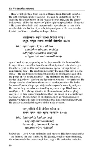 Çré Viñëusahasranäma
– His eternal spiritual form is non-different from His Self; anagha –
He is the supreme purity; acintya – He can be understood only by
studying His descriptions in the revealed scriptures, and He cannot
be known at all by the process of philosophical speculation; bhaya-kåt
– He curses the atheist and impersonalist speculators to take their
next birth in the bodies of jackals; bhaya-näñana – He removes the
fearful condition created by such speculators.
A<aub*RhTk*-Xa" SQaUl/ae Gau<a>a*Na( iNaGauR<aae MahaNa( )

ADa*Ta" SvDa*Ta" SvaSYa" Pa[aGv&Xaae v&XavDaRNa" ))103))

103. aëur båhat kåçaù sthülo
guëabhån nirguëo mahän
adhåtaù svadhåtaù sväsyaù
prägvaàço vaàçavardhanaù
aëu – Lord Kåñëa, appearing as the Supersoul in the hearts of the
living entities, is smaller than the smallest; båhat – He is also larger
than the largest, so this material universe appears insignificant in
comparison; kåça – He can become so tiny He can enter into a stone;
sthüla – He can become so large that millions of universes can fit in
the pores of His body; guëabhåt – He maintains the three material
modes of goodness, passion and ignorance; nirguëa – nevertheless He
always remains aloof from the material modes; mahän – He is the
Supreme Person, the proper object of everyone’s worship; adhåta –
He cannot be grasped or captured by anyone except His devotees;
svadhåta – He is always situated in His own transcendental glory;
sväsya – His face is more handsome than the moon or a lotus flower;
prägvaàça – the members of His family, such as Pradyumna, are
eternally liberated souls free from material illusion; vaàçavardhana –
He greatly expanded the glory of the Yadu dynasty.
>aar>aUTk-iQaTaae YaaeGaq YaaeGaqXa" SavRk-aMad" )
k-

Aaé[Ma" Sa*Ma<a" +aaMa" SauPa<aaeR vaYauvahNa" ))104))

104. bhärabhüt kathito yogé
yogéçaù sarvakämadaù
äçramaù såamaëaù kñämaù
suparëo väyuvähanaù
bhärabhüt – Lord Kåñëa maintains and protects His devotees; kathita
– the learned say that simply by His glance, touch or remembrance,
the whole world becomes auspicious; yogé – He maintains unlimited
80

 