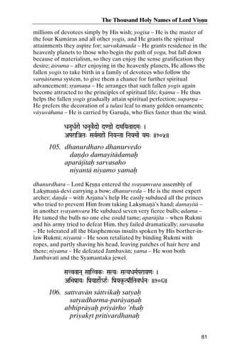 The Thousand Holy Names of Lord Viñëu
millions of devotees simply by His wish; yogéça – He is the master of
the four Kumäras and all other yogés, and He grants the spiritual
attainments they aspire for; sarvakämada – He grants residence in the
heavenly planets to those who begin the path of yoga, but fall down
because of materialism, so they can enjoy the sense gratification they
desire; äçrama – after enjoying in the heavenly planets, He allows the
fallen yogés to take birth in a family of devotees who follow the
varëäçrama system, to give them a chance for further spiritual
advancement; såamaëa – He arranges that such fallen yogés again
become attracted to the principles of spiritual life; kñäma – He thus
helps the fallen yogés gradually attain spiritual perfection; suparëa –
He prefers the decoration of a tulasé leaf to many golden ornaments;
väyuvähana – He is carried by Garuòa, who flies faster than the wind.
DaNauDaRrae DaNauveRdae d<@ae dMaiYaTaadMa" )

AParaiJaTa" SavRSahae iNaYaNTaa iNaYaMaae YaMa" ))105))

105. dhanurdharo dhanurvedo
daëòo damayitädamaù
aparäjitaù sarvasaho
niyantä niyamo yamaù
dhanurdhara – Lord Kåñëa entered the svayamvara assembly of
Lakñmaëä-devé carrying a bow; dhanurveda – He is the most expert
archer; daëòa – with Arjuna’s help He easily subdued all the princes
who tried to prevent Him from taking Lakñmaëä’s hand; damayitä –
in another svayamvara He subdued seven very fierce bulls; adama –
He tamed the bulls no one else could tame; aparäjita – when Rukmé
and his army tried to defeat Him, they failed dramatically; sarvasaha
– He tolerated all the blasphemous insults spoken by His borther-inlaw Rukmé; niyantä – He soon retaliated by binding Rukmé with
ropes, and partly shaving his head, leaving patches of hair here and
there; niyama – He defeated Jambavän; yama – He won both
Jambavaté and the Syamantaka jewel.
SatvvaNa( Saaitvk-" SaTYa" SaTYaDaMaRParaYa<a" )
Saaitvk-

Ai>aPa[aYa" iPa[YaahaeR_hR" iPa[Yak*-TPa[qiTavDaRNa" ))106))

106. sattvavän sättvikaù satyaù
satyadharma-paräyaëaù
abhipräyaù priyärho ’rhaù
priyakåt prétivardhanaù
81

 