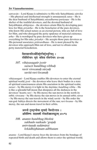 Çré Viñëusahasranäma
sattvavän – Lord Kåñëa is submissive to His wife Satyabhämä; sättvika
– His physical and intellectual strength is unsurpassed; satya – He is
the dear husband of Satyabhämä; satyadharma-paräyaëa – He is the
shelter of the truthful devotees, and the devoted husband of
Satyabhämä; abhipräya – the devotees attain Him by developing pure
love for Him; priyärha – He is the benefactor of the pure devotees,
who know His actual nature as an eternal person, who are full of love
for Him, and who disregard the petty opulence of material existence;
arha – He is worshiped by pure devotees who have given up
everything for His sake; priyakåt – He accepts those pure devotees as
His personal associates; prétivardhana – He is most pleased by the
devotees who approach Him out of love, and not to obtain some
petty material benediction.
ivhaYaSaGaiTaJYaaeRiTaSauRåichuRTa>auiGv>au" )

rivivRraecNa" SaUYaR" SaivTaa rivl/aecNa" ))107))

107. vihäyasagatir jyotir
surucir hutabhug-vibhuù
ravir virocanaù süryaù
savitä ravi-locanaù
vihäyasagati – Lord Kåñëa enables His devotees to enter the eternal
spiritual world; jyoti – the devotees who leave their bodies in a state
of spiritual consciousness attain His assciation in the spiritual realm;
suruci – by His mercy it is light in the daytime; hutabhug-vibhu – He
is like a splendid full moon that dissipates all the darkness in the
devotees’ hearts; ravi – by His mercy the sun moves in the north its
orbit; virocana – by His mercy the sun moves in its annual orbit; sürya
– by His mercy the sun travels in the wind; savitä – by His order the
sun-god Aditya directs the movement of the sun; ravi-locana – by His
mercy, the sun and moon travel in their orbits.
ANaNTaae huTa>auG>aae¢-a Sau%dae NaEk-dae_Ga]Ja" )
AiNaivR<<a" SadaMaazs l/aek-aiDaïaNaMaÙuTaMa( ))108))

108. ananto hutabhug-bhoktä
sukhado naikado ’grajaù
anirviëëaù sadämärñé
lokädhiñöhänam adbhutam
ananta – Lord Kåñëa’s mercy frees the devotees from the bondage of
repeated birth and death and allows them to enter the spiritual world;
82

 