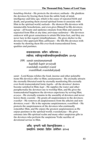 The Thousand Holy Names of Lord Viñëu
hutabhug-bhoktä – He protects the devotees; sukhada – He gladdens
the devotees by freeing them from the subtle body of mind,
intelligence and false ego, which is the cause of repeated birth and
death, and granting them eternal spiritual forms to associate with
Him in the spiritual world; naikada – He showers His devotees with
innumerable benedictions, and even gives Himself to His devotees;
agraja – all beauty and opulence emanate from Him and cannot be
separated from Him at any time; anirviëëa sadämärñé – His devotees
endeavor with great earnestness to attain His lotus feet, and they are
never lazy in this regard; lokädhiñöhänam – He gives shelter to the
devotees who approach Him; adbhutam – He fills His devotees with
wonder by showing them His ever-fresh transcendental form,
qualities and pastimes.
SaNaaTSaNaaTaNaTaMa" k-iPal/" k-iParVYaYa" )
kk-

SviSTad" SviSTak*-TSviSTaSviSTa>auKSviSTadi+a<a" ))109))

109. sanät sanätanatamaù
kapilaù kapir avyayaù
svastidaù svastikåt svasti
svastibhuk svastidakñiëaù
sanät – Lord Kåñëa relishes the food, incense and other palatable
items His devotees offer to Him; sanätanatama – He eternally attracts
the eternally liberated souls by eternally manifesting His eternally
ever-fresh transcendental form; kapila – all the devotees’ desires
become satisfied in Him; kapi – He supplies the water and other
paraphernalia the devotees use to worship Him, and He gives the
transcendental happiness the devotees experience by serving Him;
avyaya – He eternally remains in the assembly of devotees and never
leaves them; svastida – He grants all auspiciousness to the devotees;
svastikåt – He removes all auspiciousness from the atheists and nondevotees; svasti – He is the supreme auspiciousness; svastibhuk – He
protects the auspiciousness of the devotees who continually
remember Him, and He enjoys the greatest auspiciousness as He
enjoys pastimes in the spiritual world; svastidakñiëa – He gives
entrance into His spiritual realm and many other auspicious gifts to
the devotees who perform the auspicious Vedic sacrifice of
devotional service to Him.
AraEd]" ku-<@l/I c§-I iv§-MYaUiJaRTaXaSaNa" )
c§- iv§-

XaBdaiTaGa" XaBdSah" iXaiXar" XavRrqk-r" ))110))
qk-

83

 