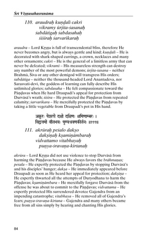 Çré Viñëusahasranäma

110. araudraù kuëòalé cakré
vikramy ürjita-çasanaù
çabdätigaù çabdasahaù
çiçiraù çarvarékaraù
araudra – Lord Kåñëa is full of transcendental bliss, therefore He
never becomes angry, but is always gentle and kind; kuëòalé – He is
decorated with shark-shaped earrings, a crown, necklaces and many
other ornaments; cakré – He is the general of a limitless army that can
never be defeated; vikramé – His measureless strength can destroy
any number of the most powerful demons; ürjita-çasana – neither
Brahmä, Çiva or any other demigod will transgress His orders;
çabdätiga – neither the thousand-headed Lord Anantadeva, nor
Sarasvaté-devé, the goddess of learning can fully describe His
unlimited glories; çabdasaha – He felt compassionate toward the
Päëòavas when He hard Draupadé’s appeal for protection from
Durväsä’s wrath; çiçira – He protected the Päëòavas from repeated
calamity; çarvarékara – He mercifully protected the Päëòavas by
taking a little vegetable from Draupadé’s pot in His hand.
A§U-r" PaeXal/ae d+aae di+a<a" +aiMa<aaMbr" )

ivÜtaMaae vqTa>aYa" Pau<Yaé[v<ak-ITaRNa" ))111))
<ak-

111. akrüraù peçalo dakño
dakñiëaù kñamiëämbaraù
vidvattamo vétabhayaù
puëya-çravaëa-kértanaù
akrüra – Lord Kåñëa did not use violence to stop Durväsä from
harming the Päëòavas because He always favors the brähmaëas;
peçala – He expertly protected the Päëòavas by stopping Durväsä’s
and his disciples’ hunger; dakña – He immediately appeared before
Draupadé as soon as He heard her appeal for protection; dakñiëa –
He expertly thwarted all the attempts of Duryodhana to harm the
Päëòavas; kñamiëämbara – He mercifully forgave Durväsä from the
offense he was about to commit to the Päëòavas; vidvattama – He
expertly protected His surrendered devotee Gajendra from an
impending catastrophe; vétabhaya – He removed all of Gajendra’s
fears; puëya-çravaëa-kértana – Gajendra and many others became
free from all sins simply by hearing and chanting His glories.

84

 