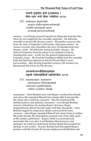 The Thousand Holy Names of Lord Viñëu
otaar<aae duZk*-iTaha Pau<Yaae du"SvPanNaaXaNa" )
iTaha

vqrha r+a<a" SaNTaae JaqvNa" PaYaRviSQaTa" ))112))

112. uttäraëo duñkåtihä
puëyo duùsvapna-näçanaù
vérahä rakñaëaù santo
jévanaù paryavasthitaù
uttäraëa – Lord Kåñëa rescued Gajendra by lifting him from the lake
where he was trapped by the crocodile; duñkåtihä – He killed the
crocodile to protect His devotee; puëya – He purifies everyone who
hears the story of Gajendra’s deliverance; duùsvapna-näçana – he
rescues everyone who remembers the story of Gajendra from bad
dreams; vérahä – He killed the strong crocodile; rakñaëa – He
delivered Gajendra from the prison of an elephant’s body by
touching him; santa – in this way He granted auspiciousness to
Gajendra; jévana – He freed the Gandharva Hühü from the crocodile
body that had been imposed on him by Devala Muni’s curse;
paryavasthita – after hearing Gajendra’s prayers, He became very
pleased and full of love for His devotee.
ANaNTaæPaae_NaNTaé[qiJaRTaMaNYau>aRYaaPah"

cTauróae Ga>aqraTMaaividXaae VYaaidXaae_idXa" ))113))

113. anantarüpo ’nantaçrér
jitamanyur bhayäpahaù
caturasro gabhérätmävidiço vyädiço ’diçaù
anantarüpa – when Brahmä stole Lord Kåñëa’s cowherd boy friends
and calves, He expanded Himself into innumerable forms just like
the stolen calves and boys; anantaçré – thus He manifested His
unlimited power and opulence; jitamanyu – even though Brahmä
created a disturbance by stealing Kåñëa’s devotees, Kåñëa
magnanimously did not become angry with him; bhayäpaha – when
Brahmä begged for forgiveness, Kåñëa removed all his fears;
caturasra – when Kåñëa expanded Himself into many forms to replace
His stolen friends, He immediately accepted each of the older gopés
as His mother; gabhérätmä – Kåñëa’s mind is so profound and
inscrutable that even after Lord Brahmä offered prayers and
apologies, he could not understand whether Kåñëa had accepted his
apology or not; avidiça – because Brahmä had interrupted Kåñëa’s
pastimes with His friends, He became displeased with Brahmä and
85

 
