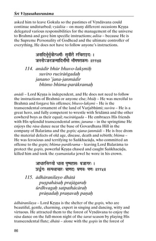 Çré Viñëusahasranäma
asked him to leave Gokula so the pastimes of Våndävana could
continue undisturbed; vyädiça – on many different occasions Kåñëa
delegated various responsibilities for the management of the universe
to Brahmä and gave him specific instructions; adiça – because He is
the Supreme Personality of Godhead and the ultimate controller of
everything, He does not have to follow anyone’s instructions.
ANaaid>aUR>auRvael/+Maq" Sauvqrae åicra®d" )
JaNaNaae_JaNaJaNMaaid>asMaae >aqMaPara§-Ma" ))114))
>aqMaPara§-

114. anädir bhür bhuvo-lakñméù
suvéro ruciräìgadaù
janano ’jana-janmädir
bhémo bhéma-paräkramaù
anädi – Lord Kåñëa is independent, and He does not need to follow
the instructions of Brahmä or anyone else; bhüù – He was merciful to
Brahmä and forgave his offenses; bhuvo-lakñmé – He is the
transcendental ornament of the land of Varjabhümi; suvéra – He is a
great hero, and fully competent to wrestle with Çrédämä and the other
cowherd boys as their equal; ruciräìgada – He embraces His friends
with His splendid transcendental arms; janana – in the springtime He
enjoys the räsa dance near the base of Govardhana Hill in the
company of Balaräma and the gopés; ajana-janmädi – He is free drom
the material defects of old age, disease, death and rebirth; bhéma –
He was ferocious and terrifying to Çaìkhacüòa, who committed an
offense to the gopés; bhéma-paräkrama – leaving Lord Balaräma to
protect the gopés, powerful Kåñëa chased and caught Çaìkhacüòa,
killed him and took the syamantaka jewel he wore in his crown.
AaDaariNal/Yaae DaaTaa PauZPahaSa" Pa[JaaGar" )

OßRGa" SaTPaQaacar" Pa[a<ad" Pa[<av" Pa<a" ))115))

115. ädhäranilayo dhätä
puñpahäsaù prajägaraù
ürdhvagaù satpathäcäraù
präëadaù praëavaù paëaù
ädhäranilaya – Lord Kåñëa is the shelter of the gopés, who are
beautiful, gentle, charming, expert in singing and dancing, witty and
virtuous. He attracted them to the forest of Våndävana to enjoy the
räsa dance on the full-moon night of the çarat season by playing His
transcendental flute; dhätä – alone with the gopés in the forest of
86

 