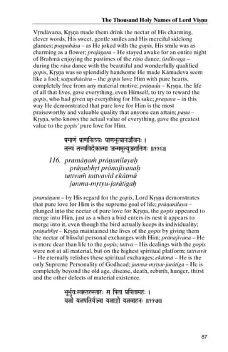 The Thousand Holy Names of Lord Viñëu
Våndävana, Kåñëa made them drink the nectar of His charming,
clever words, His sweet, gentle smiles and His merciful sidelong
glances; puñpahäsa – as He joked with the gopés, His smile was as
charming as a flower; prajägara – He stayed awake for an entire night
of Brahmä enjoying the pastimes of the räsa dance; ürdhvaga –
during the räsa dance with the beautiful and wonderfully qualified
gopés, Kåñëa was so splendidly handsome He made Kämadeva seem
like a fool; satpathäcära – the gopés love Him with pure hearts,
completely free from any material motive; präëada – Kåñëa, the life
of all that lives, gave everything, even Himself, to try to reward the
gopés, who had given up everything for His sake; praëava – in this
way He demonstrated that pure love for Him is the most
praiseworthy and valuable quality that anyone can attain; paëa –
Kåñëa, who knows the actual value of everything, gave the greatest
value to the gopés’ pure love for Him.
Pa[Maa<a& Pa[a<aiNal/Ya" Pa[a<a>a*TPa[aNaJaqvNa" )

Tatv& Tatvivdek-aTMaa JaNMaMa*TYauJaraiTaGa" ))116))

116. pramäëaà präëanilayaù
präëabhåt pränajévanaù
tattvaà tattvavid ekätmä
janma-måtyu-jarätigaù
pramäëam – by His regard for the gopés, Lord Kåñëa demonstrates
that pure love for Him is the supreme goal of life; präëanilaya –
plunged into the nectar of pure love for Kåñëa, the gopés appeared to
merge into Him, just as a when a bird enters its nest it appears to
merge into it, even though the bird actually keeps its individuality;
präëabhåt – Kåñëa maintained the lives of the gopés by giving them
the nectar of blissful personal exchanges with Him; pränajévana – He
is more dear than life to the gopés; tattva – His dealings with the gopés
were not at all material, but on the highest spiritual platform; tattvavit
– He eternally relishes these spiritual exchanges; ekätmä – He is the
only Supreme Personality of Godhead; janma-måtyu-jarätiga – He is
completely beyond the old age, disease, death, rebirth, hunger, thirst
and the other defects of material existence.
>aU>auRv"SvSTaåSTaar" Sa iPaTaa Pa[iPaTaaMah" )
Yajae YajPaiTaYaRJva Yaja®ae YajvahNa" ))117))
YajvahNa"

87

 