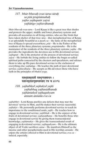 Çré Viñëusahasranäma

117. bhür-bhuvaù-svas-tarus täraù
sa pitä prapitämahaù
yajïo yajïapatir yajvä
yajïäìgo yajïavähanaù
bhür-bhuvaù-svas-taru – Lord Kåñëa is like a great tree that shades
and protects the upper, middle and lower planetary systems and
provides all necessities to all living entities, who are like birds that
have taken shelter of that tree; tära – that metaphorical tree of Kåñëa
is as splendidly beautiful as a pearl; sa – the fame of the metaphorical
tree of Kåñëa is spread everywhere; pitä – He is the Father of the
residents of the three planetary systems; prapitämaha – He is the
maintainer of the residents of the three planetary systems; yajïa – He
provides the ingredients the devotees use in His devotional service;
yajïapati – He is the protector of the process of devotional service;
yajvä – He forbids the living entities to follow the bogus so-called
spiritual paths concocted by the cheaters and speculators, and advises
them to take up His pure devotional service to the exclusion of
everything else; yajïäìga – He teaches the path of pure devotional
service; yajïavähana – He accepts as His devotees those who have
faith in the principles of bhakti-yoga.
Yaj>a*Ûjk*-Ûjq Yaj>auGYajSaaDaNa" )

YajaNTak*-ÛjGauùMaàMaàad Wv c ))118))

118. yajïabhåd yajïakåd yajïé
yajïabhug yajïasädhanaù
yajïäntakåd yajïaguhyam
annam annäda eva ca
yajïabhåt – Lord Kåñëa purifies any defects that may mar the
devotees’ service to Him, and He makes their service successful;
yajïakåt – He personally performs devotional service to teach its
importance to the conditioned souls; yajïé – He teaches how to
engage in devotional service; yajïbhuk – He is the enjoyer of the
fruits of devotional service; yajïasädhana – He benefits those who
engage in devotional service by giving them transcendental
knowledge; yajïäntakåt – He gives the transcendental result of
engaging in devotional service; yajïaguhyam – He is the ultimate
object of all Vedic sacrifices; anna – He manifests Himself as the
incense and other paraphernalia used in His worship; annäda – He
enjoys the articles offered to Him in devotional service; eva ca –
indeed, especially.
88

 