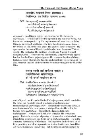 The Thousand Holy Names of Lord Viñëu
AaTMaYaaeiNa" SvYa&JaaTaae vE%aNa" SaaMaGaaYaNa" )

devk-INaNdNa" óía i+aTaqXa" PaaPaNaazNa" ))119))
k-

119. ätmayoniù svayaàjäto
vaikhänaù sämagäyanaù
devakénandanaù srañöä
kñitéçaù päpa-näñanaù
ätmayoni – Lord Kåñëa enjoys the company of His devotees;
svayaàjäta – He is never forced to appear in the material world, but
incarnates accompanied by His expansions and associates, only by
His own sweet will; vaikhäna – He kills the demons; sämagäyana –
the hymns of the Säma-veda chant His glories; devakénandana – He
appeared as the son of Devaké and then became the son of Yaçodä;
srañöä – He protected His mothers Devaké and Yaçodä from all
dangers; kñitéça – He destroyed the demonic kings who were a great
burden for the Earth; päpa-näñana – He removes the sins of those
fortunate souls who take to hearing and chanting His glories, and He
also removes the sins of the demons fortunate enough to be killed by
Him.
Xaª>a*Na( NaNdk-I c§-I Saa®RDaNva GadaDar" )
NaNdk- c§rQaa®PaaiNar+aae>Ya" SavRPa[hra<aYauDa" )

p NaMaae >aGavTae vaSaudevaYa ))120))

120. çaìkabhån nandaké cakré
särìgadhanvä gadädharaù
rathäìgapänir akñobhyaù
sarva-praharäëayudhaù
oà namo bhagavate väsudeväya
çaìkabhåt – Lord Kåñëa holds the Païcajanya conchshell; nandaké –
He holds the Nandaké sword, which is a manifestation of
transcendental knowledge; cakré – He holds the sudarçana-cakra, a
manifestation of the time potency; särìgadhanvä – He holds the
Çärìga bow; gadädhara – He holds the Kaumodaké club;
rathäìgapäni – He took up the chariot wheel as His weapon to
protect Bhéñma’s promise; akñobhya – He remains undisturbed, even
if rendered weaponless in a fight; sarva-praharäëayudha – He is the
Supreme Personality of Godhead, the Supersoul in the hearts of all
living entities, and all weapons derive their effectiveness from Him;
oà namo bhagavate väsudeväya – let me invoke auspiciousness by
89

 