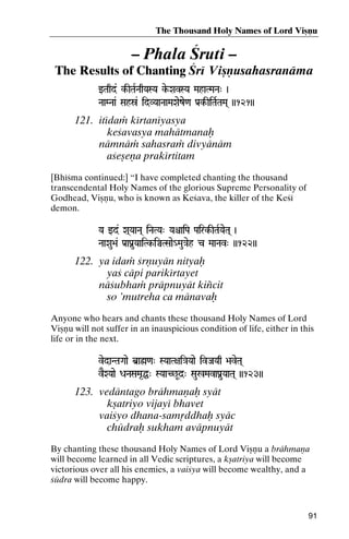 The Thousand Holy Names of Lord Viñëu

– Phala Çruti –
The Results of Chanting Çré Viñëusahasranäma
wTaqd&& k-ITaRNaqYaSYa ke-XavSYa MahaTMaNa" )
kNaaMNaa& Sahó& idVYaaNaaMaXaeze<a Pa[k-IiTaRTaMa( ))121))

121. itédaà kértanéyasya
keçavasya mahätmanaù
nämnäà sahasraà divyänäm
açeñeëa prakértitam
[Bhéçma continued:] “I have completed chanting the thousand
transcendental Holy Names of the glorious Supreme Personality of
Godhead, Viñëu, who is known as Keçava, the killer of the Keçé
demon.
Ya wd& Xa(YaaNa( iNaTYa" YaêaiPa Pairk-ITaRYaeTa( )
Pairk-

NaaXau>a& Pa[aPanuYaaiTk-iÄTSaae_Mau}aeh c MaaNav" ))122))
aaiTk-

122. ya idaà çrëuyän nityaù
yaç cäpi parikértayet
näçubhaà präpnuyät kiïcit
so ’mutreha ca mänavaù
Anyone who hears and chants these thousand Holy Names of Lord
Viñëu will not suffer in an inauspicious condition of life, either in this
life or in the next.
vedaNTaGaae b]aø<a" SYaaT+ai}aYaae ivJaYaq >aveTa(

vEXYaae DaNaSaMa*Ö" SYaaC^Ud]" Sau%MavaPanuYaaTa( ))123))

123. vedäntago brähmaëaù syät
kñatriyo vijayé bhavet
vaiçyo dhana-samåddhaù syäc
chüdraù sukham aväpnuyät
By chanting these thousand Holy Names of Lord Viñëu a brähmaëa
will become learned in all Vedic scriptures, a kñatriya will become
victorious over all his enemies, a vaiçya will become wealthy, and a
çüdra will become happy.

91

 