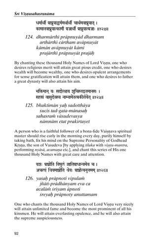 Çré Viñëusahasranäma
DaMaaRQas Pa[aPanuYaaÖMaRMaQaaRQas caQaRMavaPanuYaaTa( )

k-aMaaNavaPanuYaaTk-aMaq Pa[JaaQas Pa[aPanuYaaTPa[Jaa" ))124))
aaTk-

124. dharmärthé präpnuyäd dharmam
arthärthé cärtham aväpnuyät
kämän aväpnuyät kämé
prajärthé präpnuyät prajäù
By chanting these thousand Holy Names of Lord Viñëu, one who
desires religious merit will attain great pious credit, one who desires
wealth will become wealthy, one who desires opulent arrangements
for sense gratification will attain them, and one who desires to father
a great dynasty will also attain his aim.
>ai¢-MaaNa( Ya" SadaeTQaaYa XauicSTaÓTaMaaNaSa" )
>ai¢-

Sahó& vaSaudevSYa NaaMNaaMaeTaTPa[k-ITaRYaeTa( ))125))

125. bhaktimän yaù sadotthäya
çucis tad-gata-mänasaù
sahasraà väsudevasya
nämnäm etat prakértayet
A person who is a faithful follower of a bona-fide Vaiñëava spiritual
master should rise early in the morning every day, purify himself by
taking bath, fix his mind on the Supreme Personality of Godhead
Kåñëa, the son of Vasudeva [by applying tilaka with viñëu-mantra,
performing nyäsä, acamaëa etc.], and chant this series of His one
thousand Holy Names with great care and attention.
YaXa" Pa[aPanaeiTa ivPaul&/ jaiTaPa[aDaaNYaMaev c )

Acl/a& ié[YaMaaPanaeiTa é[eYa" Pa[aPanaeTYaNautaMaMa( ))126))

126. yaçaù präpnoti vipulaà
jïäti-prädhänyam eva ca
acaläà çriyam äpnoti
çreyaù präpnoty anuttamam
One who chants the thousand Holy Names of Lord Viñëu very nicely
will attain unlimited fame and become the most prominent of all his
kinsmen. He will attain everlasting opulence, and he will also attain
the supreme auspiciousness.

92

 