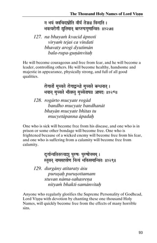 The Thousand Holy Names of Lord Viñëu
Na >aYa& KvicdaPanaeiTa vqYa| TaeJaê ivNdiTa )

>avTYaraeGaq ÛuiTaMaaNa( bl/åPaGau<aaiNvTa" ))127))

127. na bhayaà kvacid äpnoti
véryaà tejaç ca vindati
bhavaty arogé dyutimän
bala-rupa-guëänvitaù
He will become courageous and free from fear, and he will become a
leader, controlling others. He will become healthy, handsome and
majestic in appearance, physically strong, and full of all good
qualities.
raeGaaTaaeR MauCYaTae raeGaaØNDaae MauCYaTae bNDaNaaTa( )
YaTae
>aYaaNa( MauCYaTae >aqTaSTau MauCYaeTaaPaà AaPad" ))128))

128. rogärto mucyate rogäd
bandho mucyate bandhanät
bhayän mucyate bhétas tu
mucyetäpanna äpadaù
One who is sick will become free from his disease, and one who is in
prison or some other bondage will become free. One who is
frightened because of a wicked enemy will become free from his fear,
and one who is suffering from a calamity will become free from
calamity.
duGaaRNYaiTaTarTYaaXau Pauåz" PauåzaetaMaMa( )
STauvNa( NaaMaSahóe<a iNaTYa& >ai¢-SaMaaiNvTa" ))129))
>ai¢-

129. durgäny atitaraty äçu
puruñaù puruñottamam
stuvan näma-sahasreëa
nityaà bhakti-samänvitaù
Anyone who regularly glorifies the Supreme Personality of Godhead,
Lord Viñëu with devotion by chanting these one thousand Holy
Names, will quickly become free from the effects of many horrible
sins.

93

 