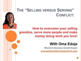 THE “SELLING VERSUS SERVING”
                   CONFLICT:


         How to overcome your selling
 gremlins, serve more people and make
           money doing work you love!

                      With Oma Edoja
                 Women’s Business Growth Expert
              www.getcleargetknowngetclients.com
 