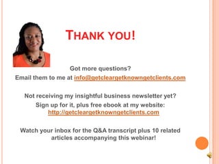 THANK YOU!

                  Got more questions?
Email them to me at info@getcleargetknowngetclients.com

   Not receiving my insightful business newsletter yet?
       Sign up for it, plus free ebook at my website:
           http://getcleargetknowngetclients.com

 Watch your inbox for the Q&A transcript plus 10 related
          articles accompanying this webinar!
 